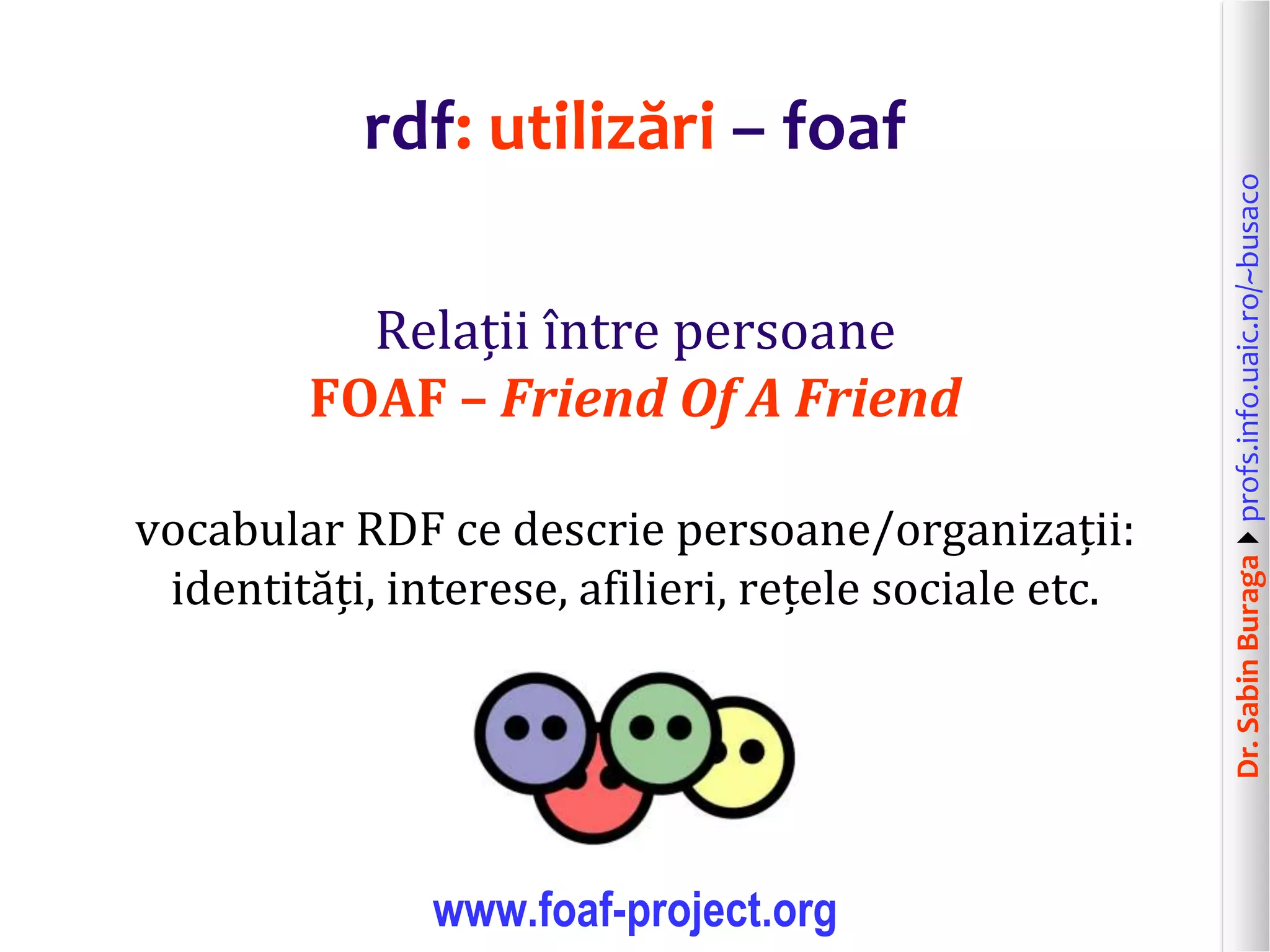 Dr.SabinBuragaprofs.info.uaic.ro/~busaco
rdf: utilizări – foaf
Relații între persoane
FOAF – Friend Of A Friend
vocabular RDF ce descrie persoane/organizații:
identități, interese, afilieri, rețele sociale etc.
www.foaf-project.org
 