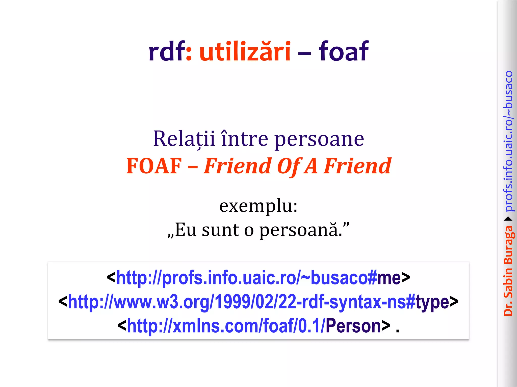 Dr.SabinBuragaprofs.info.uaic.ro/~busaco
rdf: utilizări – foaf
Relații între persoane
FOAF – Friend Of A Friend
exemplu:
„Eu sunt o persoană.”
<http://profs.info.uaic.ro/~busaco#me>
<http://www.w3.org/1999/02/22-rdf-syntax-ns#type>
<http://xmlns.com/foaf/0.1/Person> .
 
