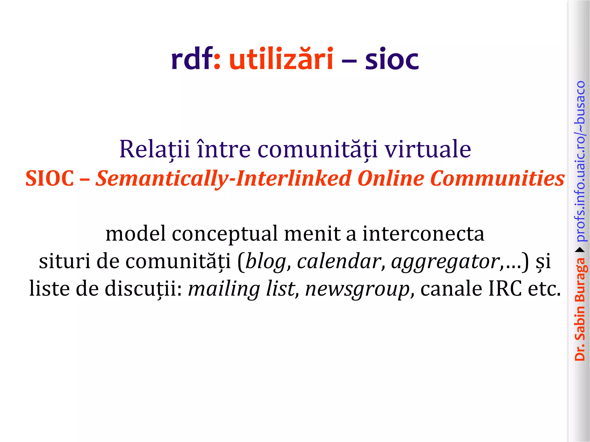 Dr.SabinBuragaprofs.info.uaic.ro/~busaco
rdf: utilizări – sioc
Relații între comunități virtuale
SIOC – Semantically-Interlinked Online Communities
model conceptual menit a interconecta
situri de comunități (blog, calendar, aggregator,…) și
liste de discuții: mailing list, newsgroup, canale IRC etc.
 