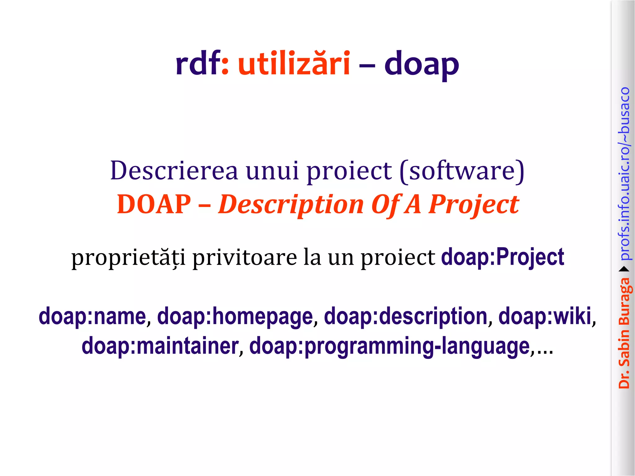Dr.SabinBuragaprofs.info.uaic.ro/~busaco
rdf: utilizări – doap
Descrierea unui proiect (software)
DOAP – Description Of A Project
proprietăți privitoare la un proiect doap:Project
doap:name, doap:homepage, doap:description, doap:wiki,
doap:maintainer, doap:programming-language,…
 