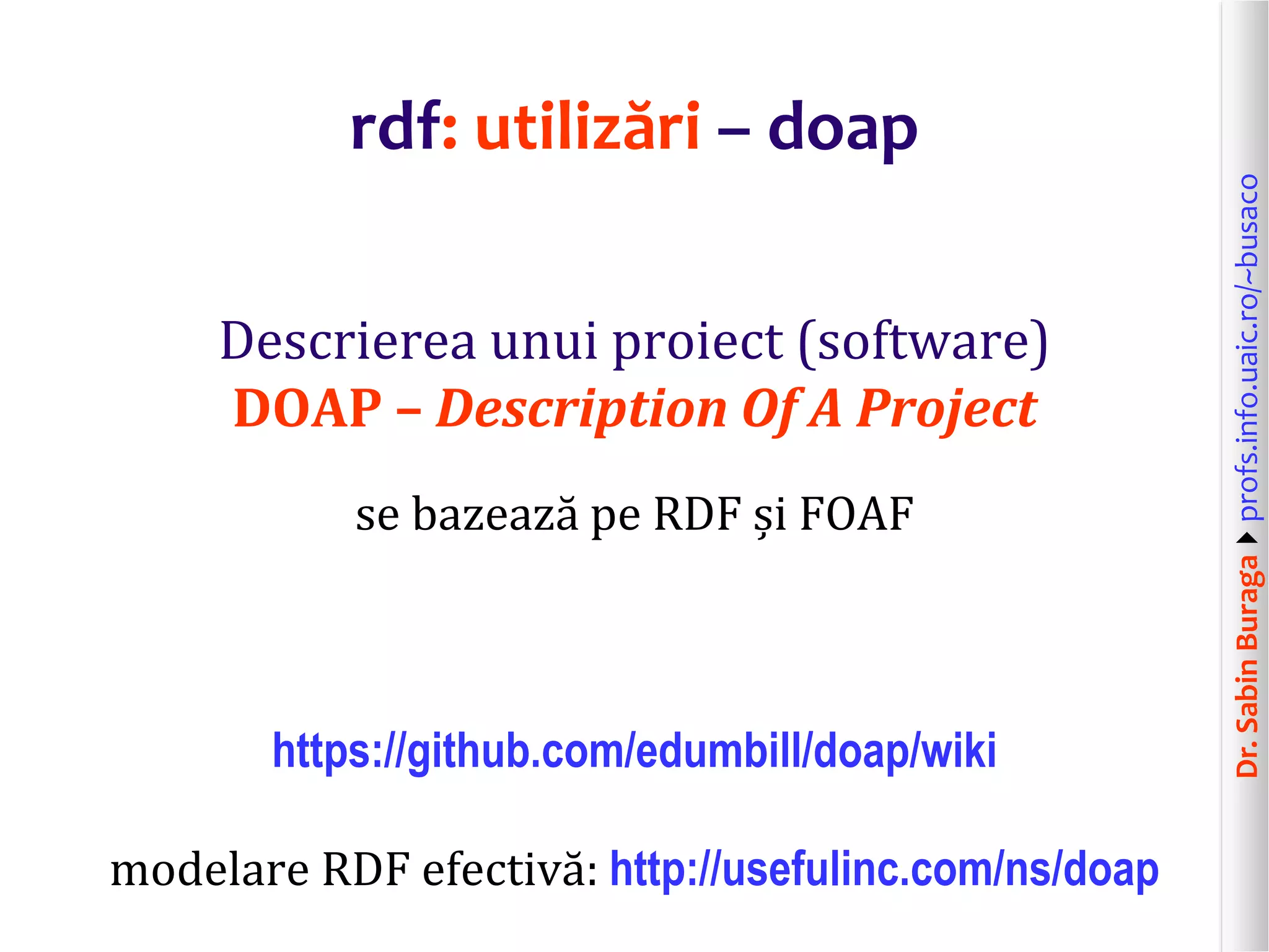 Dr.SabinBuragaprofs.info.uaic.ro/~busaco
rdf: utilizări – doap
Descrierea unui proiect (software)
DOAP – Description Of A Project
se bazează pe RDF și FOAF
https://github.com/edumbill/doap/wiki
modelare RDF efectivă: http://usefulinc.com/ns/doap
 