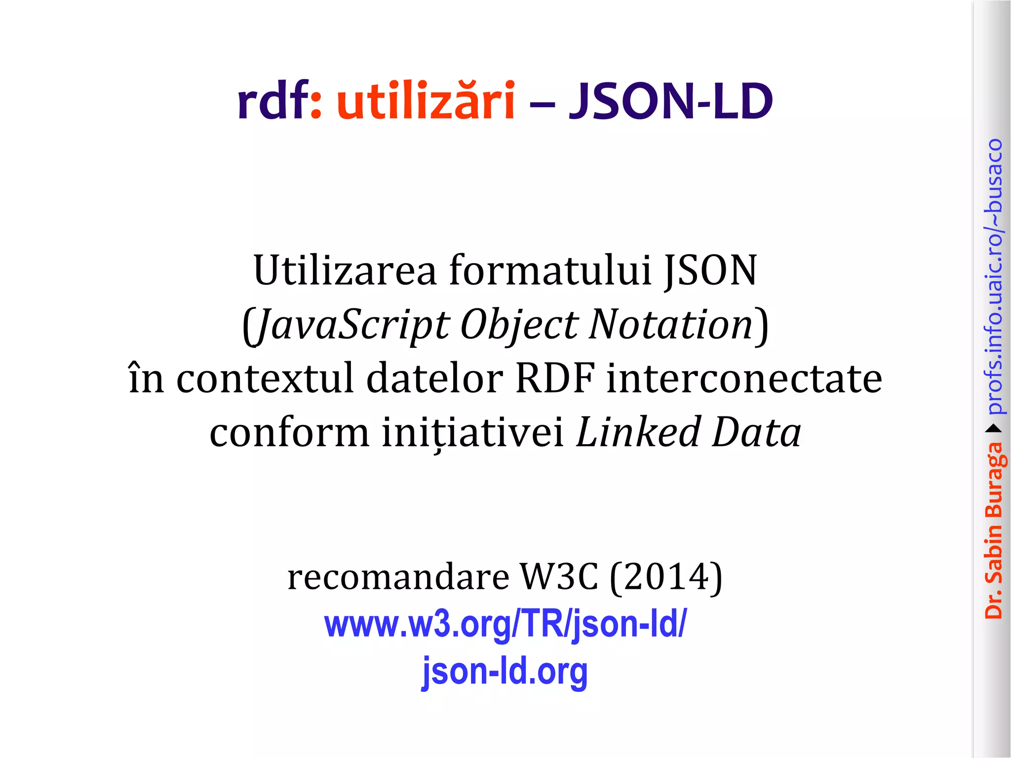 Dr.SabinBuragaprofs.info.uaic.ro/~busaco
rdf: utilizări – JSON-LD
Utilizarea formatului JSON
(JavaScript Object Notation)
în contextul datelor RDF interconectate
conform inițiativei Linked Data
recomandare W3C (2014)
www.w3.org/TR/json-ld/
json-ld.org
 
