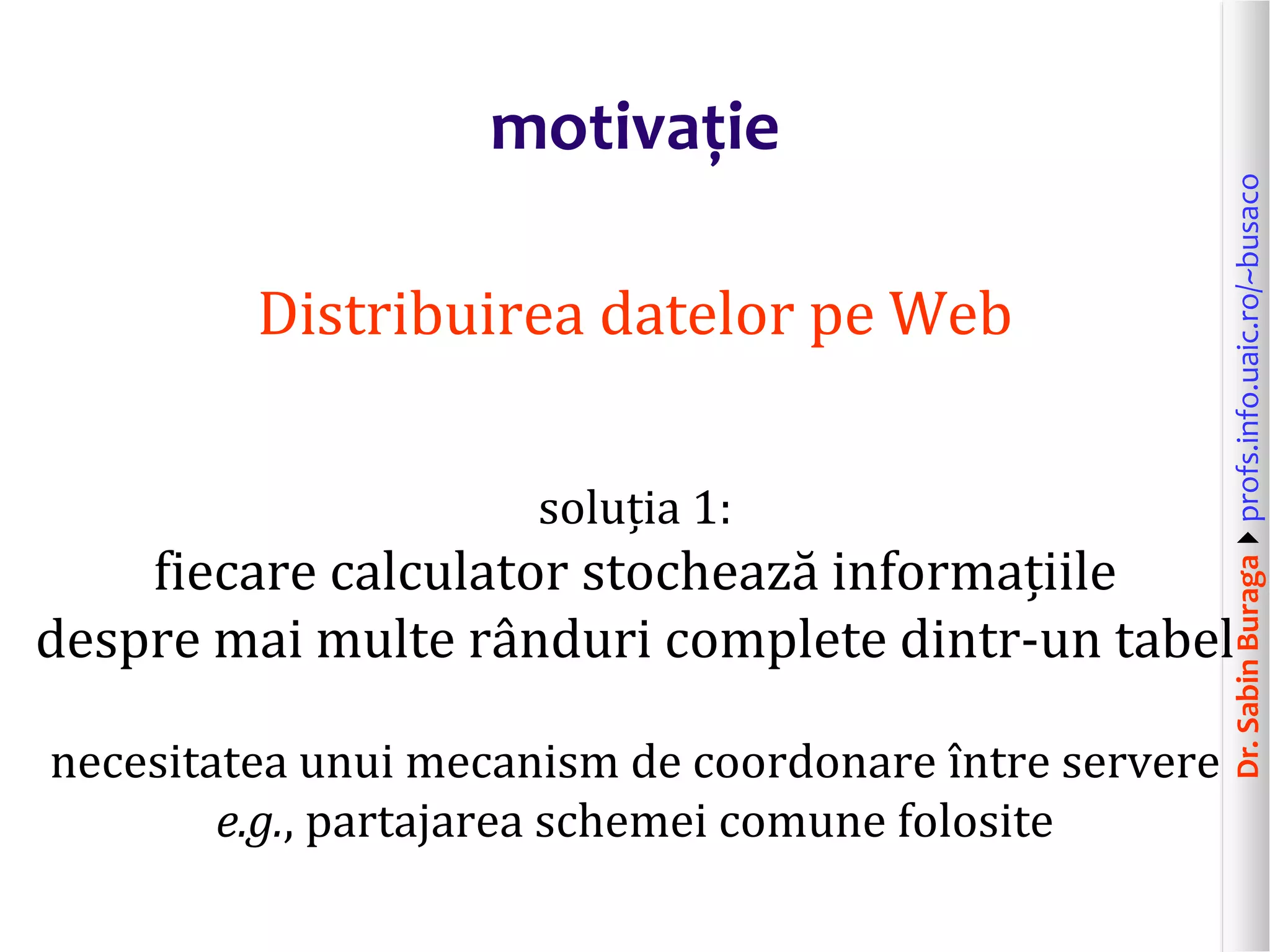 Dr.SabinBuragaprofs.info.uaic.ro/~busaco
motivație
Distribuirea datelor pe Web
soluția 1:
fiecare calculator stochează informațiile
despre mai multe rânduri complete dintr-un tabel
necesitatea unui mecanism de coordonare între servere
e.g., partajarea schemei comune folosite
 