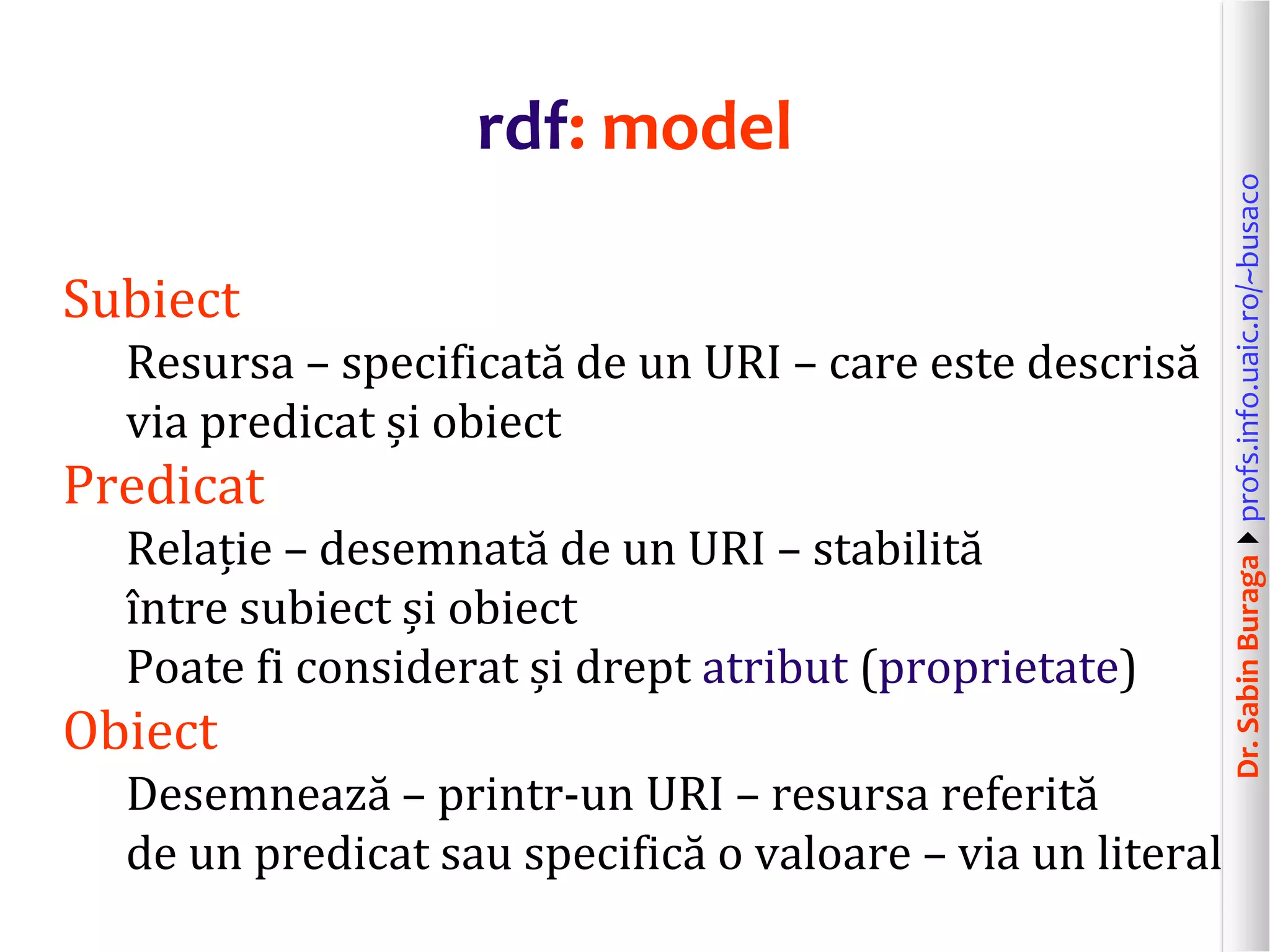 Dr.SabinBuragaprofs.info.uaic.ro/~busaco
rdf: model
Subiect
Resursa – specificată de un URI – care este descrisă
via predicat și obiect
Predicat
Relație – desemnată de un URI – stabilită
între subiect și obiect
Poate fi considerat și drept atribut (proprietate)
Obiect
Desemnează – printr-un URI – resursa referită
de un predicat sau specifică o valoare – via un literal
 