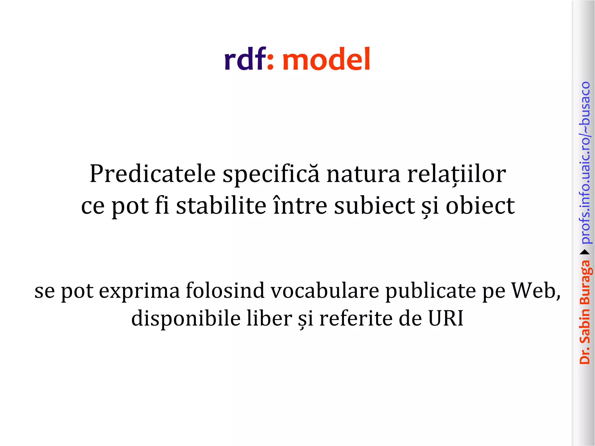 Dr.SabinBuragaprofs.info.uaic.ro/~busaco
rdf: model
Predicatele specifică natura relațiilor
ce pot fi stabilite între subiect și obiect
se pot exprima folosind vocabulare publicate pe Web,
disponibile liber și referite de URI
 