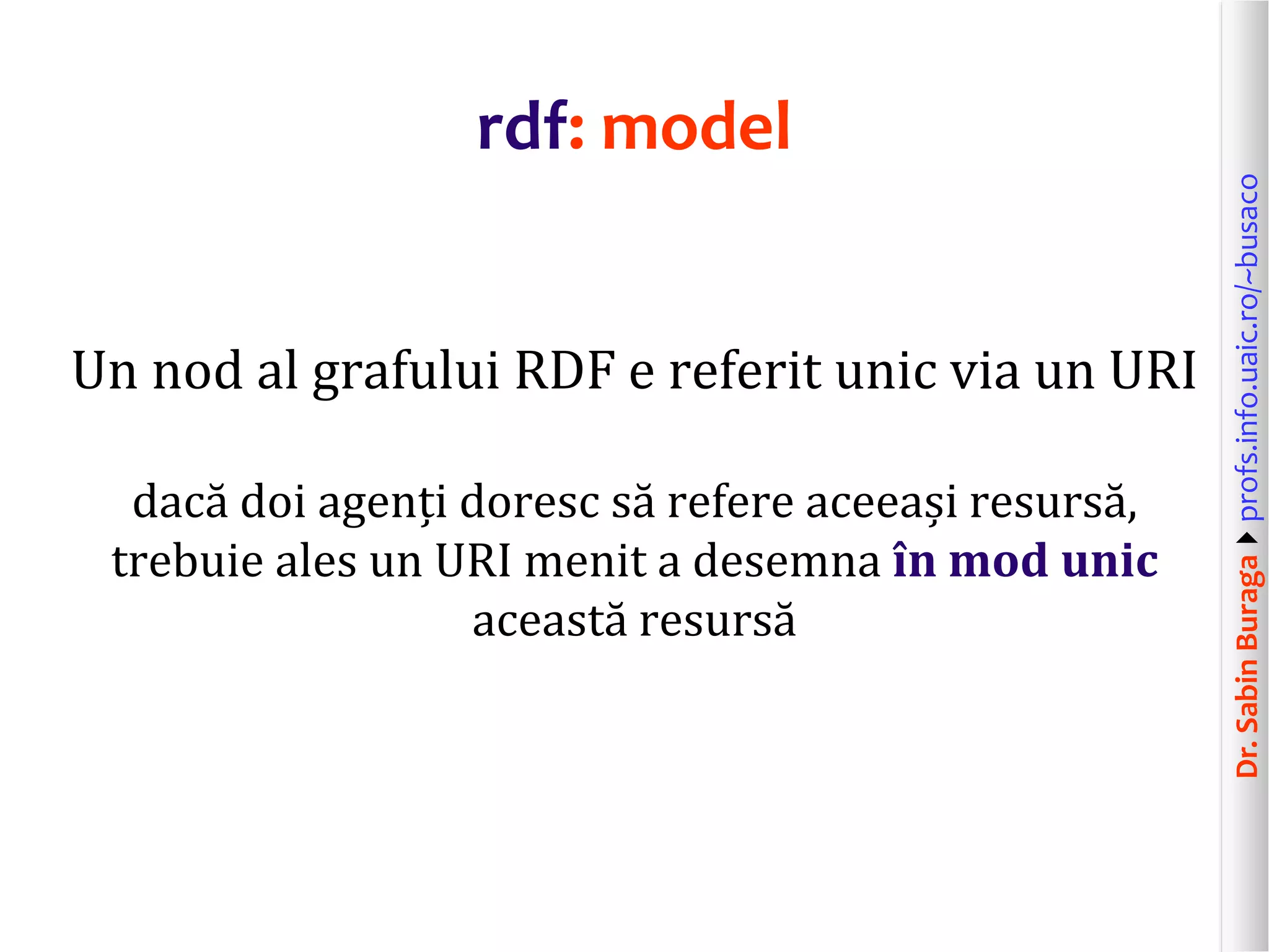 Dr.SabinBuragaprofs.info.uaic.ro/~busaco
rdf: model
Un nod al grafului RDF e referit unic via un URI
dacă doi agenți doresc să refere aceeași resursă,
trebuie ales un URI menit a desemna în mod unic
această resursă
 
