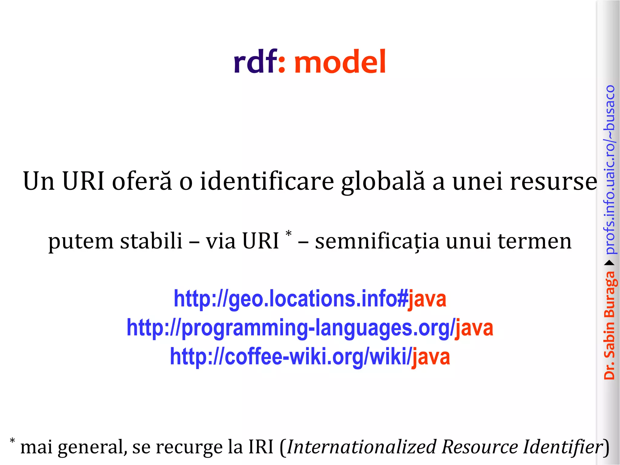 Dr.SabinBuragaprofs.info.uaic.ro/~busaco
rdf: model
Un URI oferă o identificare globală a unei resurse
putem stabili – via URI * – semnificația unui termen
http://geo.locations.info#java
http://programming-languages.org/java
http://coffee-wiki.org/wiki/java
* mai general, se recurge la IRI (Internationalized Resource Identifier)
 