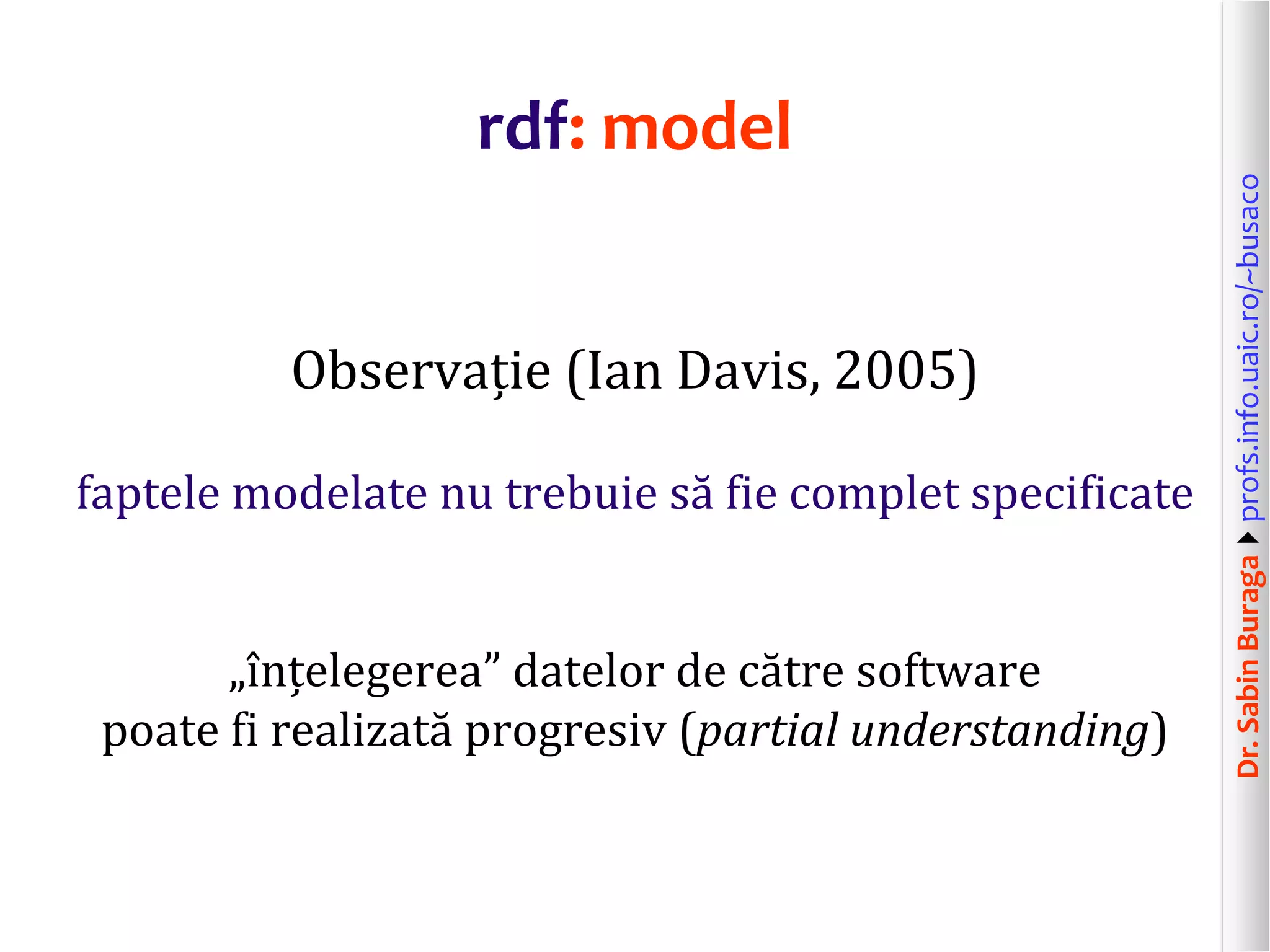 Dr.SabinBuragaprofs.info.uaic.ro/~busaco
rdf: model
Observație (Ian Davis, 2005)
faptele modelate nu trebuie să fie complet specificate
„înțelegerea” datelor de către software
poate fi realizată progresiv (partial understanding)
 