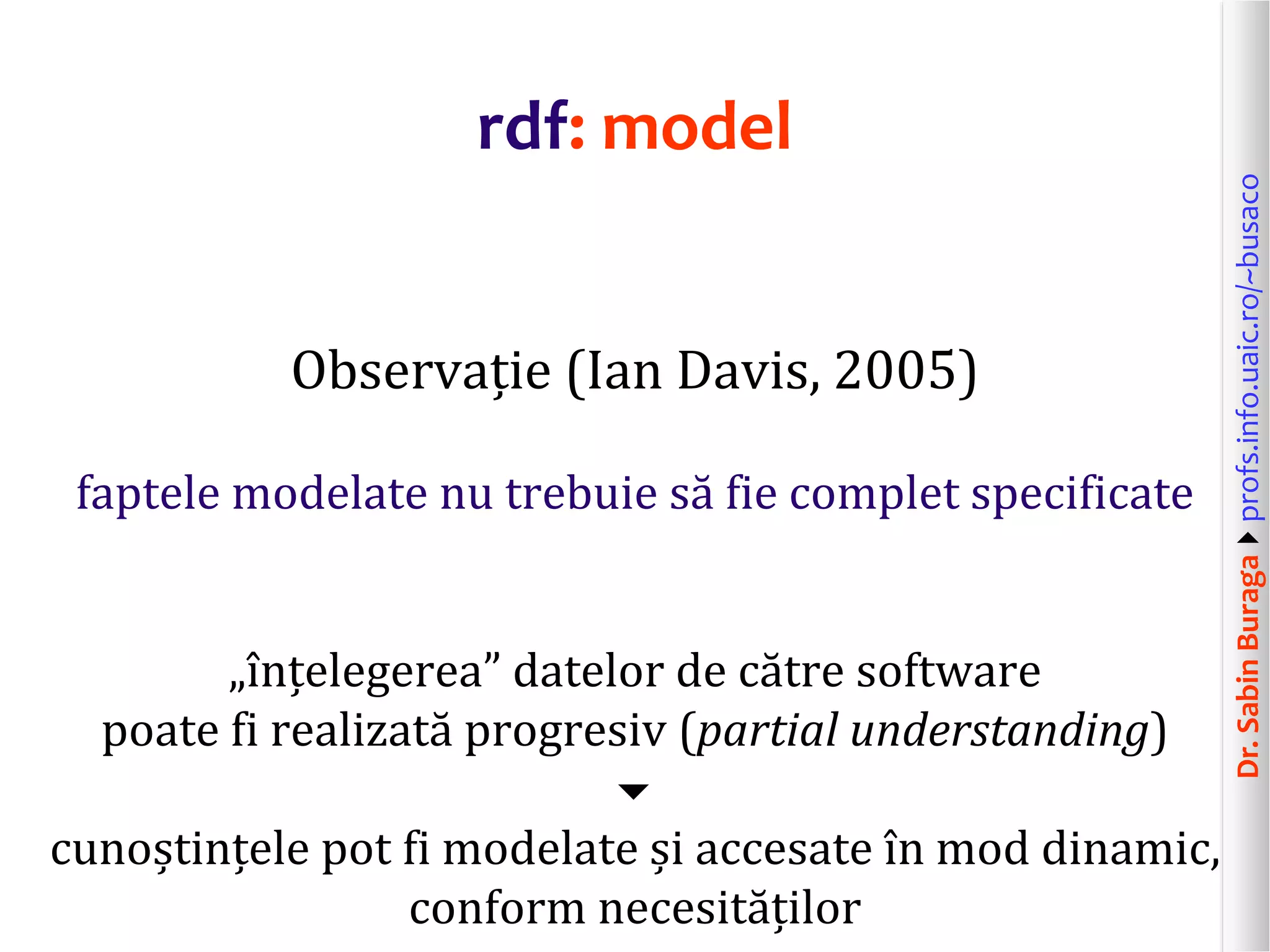 Dr.SabinBuragaprofs.info.uaic.ro/~busaco
rdf: model
Observație (Ian Davis, 2005)
faptele modelate nu trebuie să fie complet specificate
„înțelegerea” datelor de către software
poate fi realizată progresiv (partial understanding)

cunoștințele pot fi modelate și accesate în mod dinamic,
conform necesităților
 
