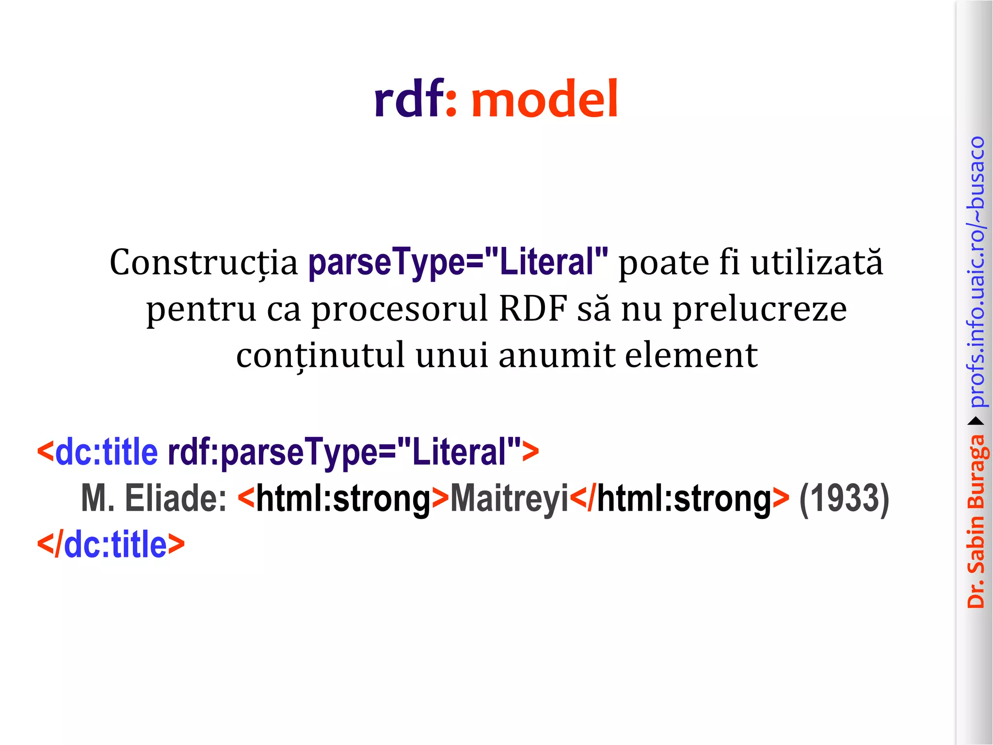 Dr.SabinBuragaprofs.info.uaic.ro/~busaco
rdf: model
Construcția parseType="Literal" poate fi utilizată
pentru ca procesorul RDF să nu prelucreze
conținutul unui anumit element
<dc:title rdf:parseType="Literal">
M. Eliade: <html:strong>Maitreyi</html:strong> (1933)
</dc:title>
 