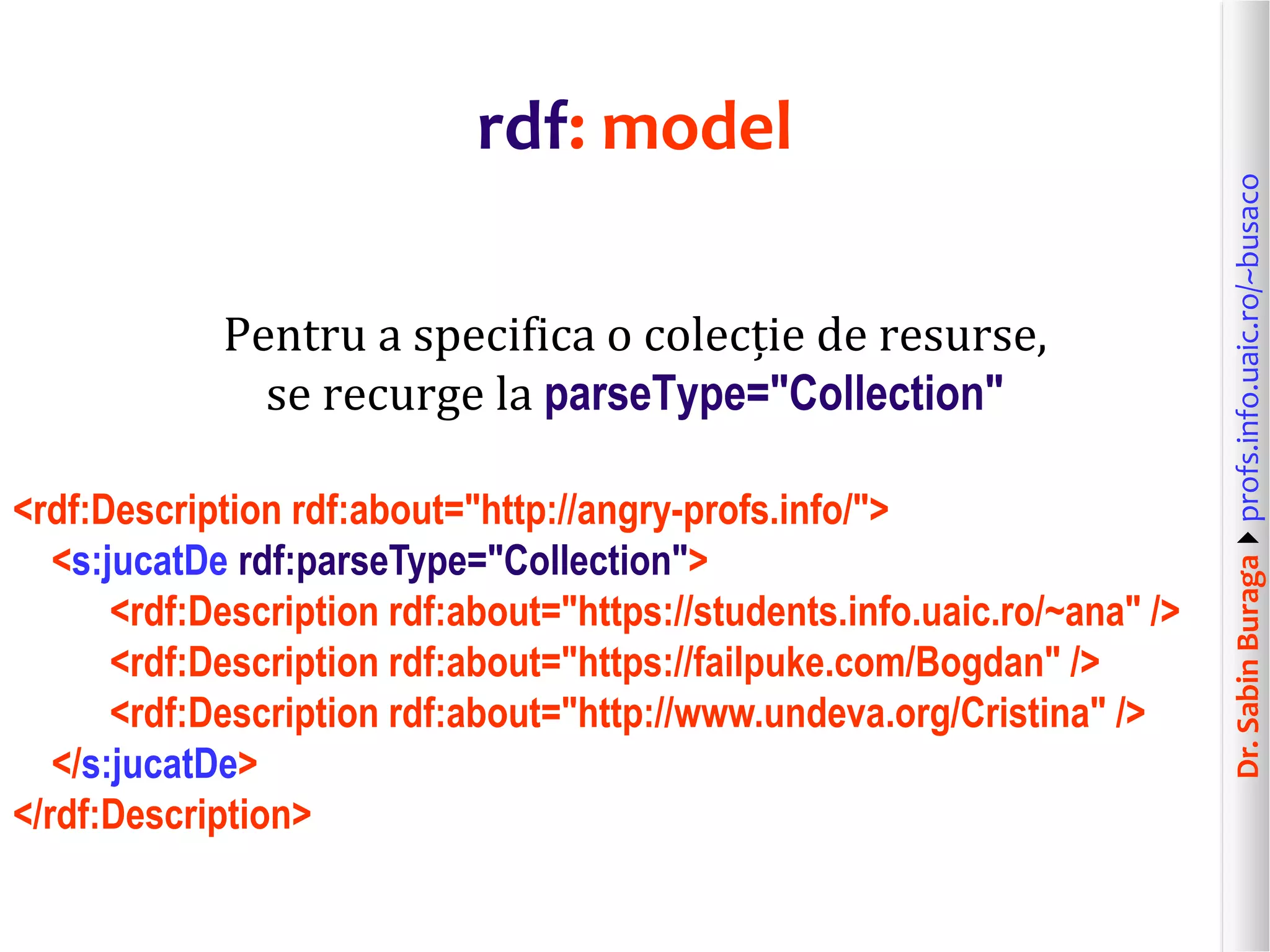 Dr.SabinBuragaprofs.info.uaic.ro/~busaco
rdf: model
Pentru a specifica o colecție de resurse,
se recurge la parseType="Collection"
<rdf:Description rdf:about="http://angry-profs.info/">
<s:jucatDe rdf:parseType="Collection">
<rdf:Description rdf:about="https://students.info.uaic.ro/~ana" />
<rdf:Description rdf:about="https://failpuke.com/Bogdan" />
<rdf:Description rdf:about="http://www.undeva.org/Cristina" />
</s:jucatDe>
</rdf:Description>
 