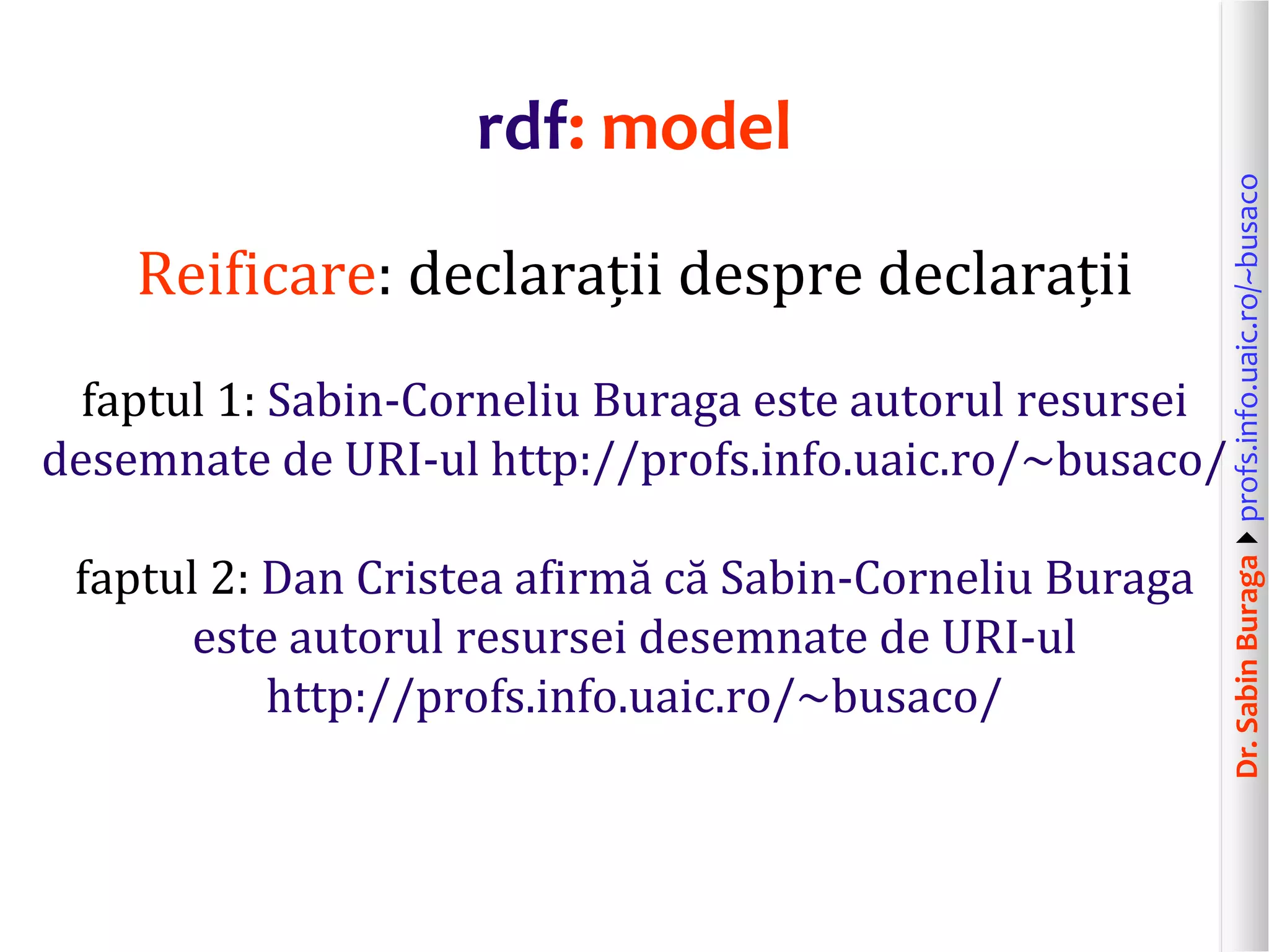 Dr.SabinBuragaprofs.info.uaic.ro/~busaco
rdf: model
Reificare: declarații despre declarații
faptul 1: Sabin-Corneliu Buraga este autorul resursei
desemnate de URI-ul http://profs.info.uaic.ro/~busaco/
faptul 2: Dan Cristea afirmă că Sabin-Corneliu Buraga
este autorul resursei desemnate de URI-ul
http://profs.info.uaic.ro/~busaco/
 