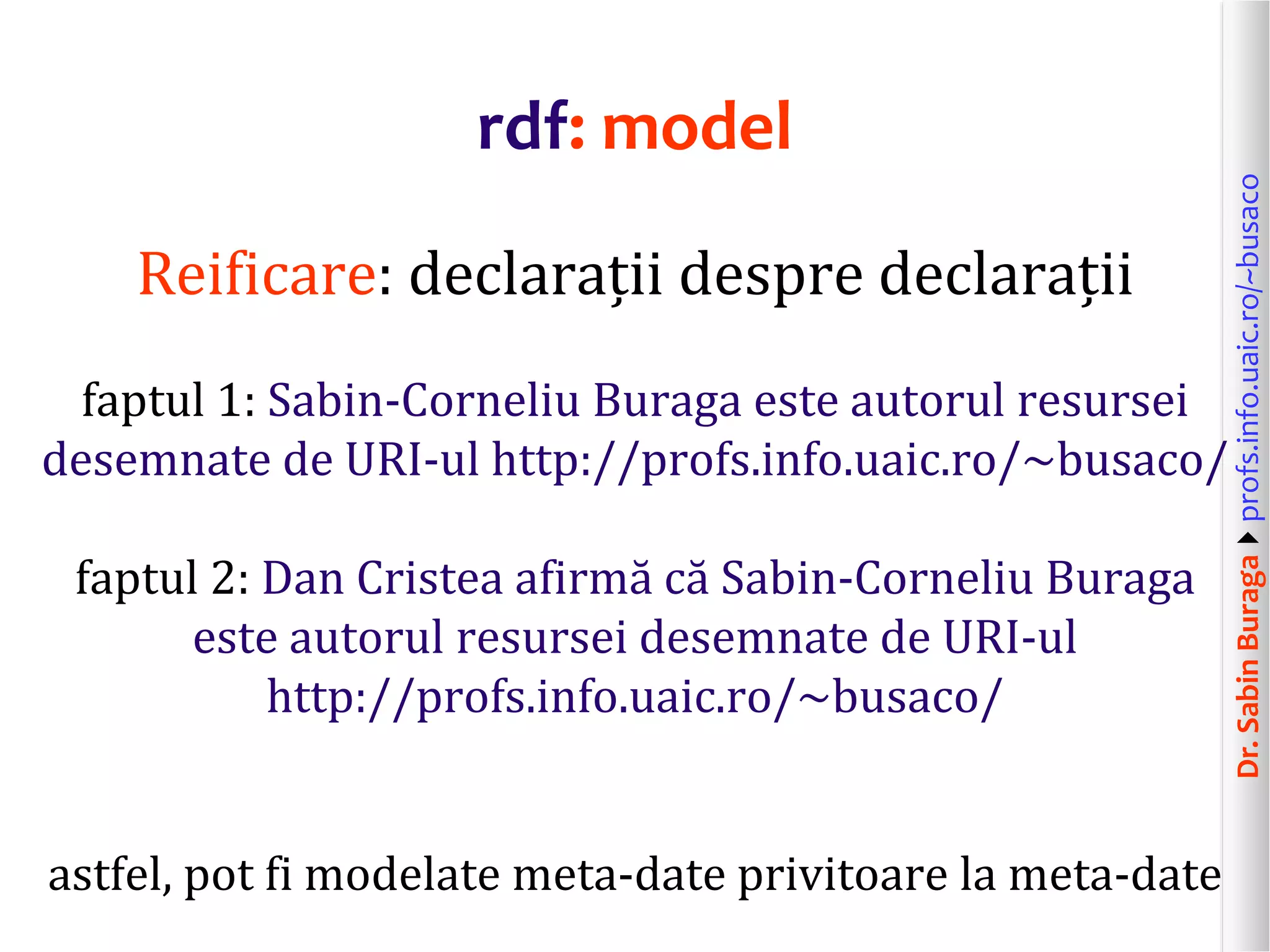 Dr.SabinBuragaprofs.info.uaic.ro/~busaco
rdf: model
Reificare: declarații despre declarații
faptul 1: Sabin-Corneliu Buraga este autorul resursei
desemnate de URI-ul http://profs.info.uaic.ro/~busaco/
faptul 2: Dan Cristea afirmă că Sabin-Corneliu Buraga
este autorul resursei desemnate de URI-ul
http://profs.info.uaic.ro/~busaco/
astfel, pot fi modelate meta-date privitoare la meta-date
 