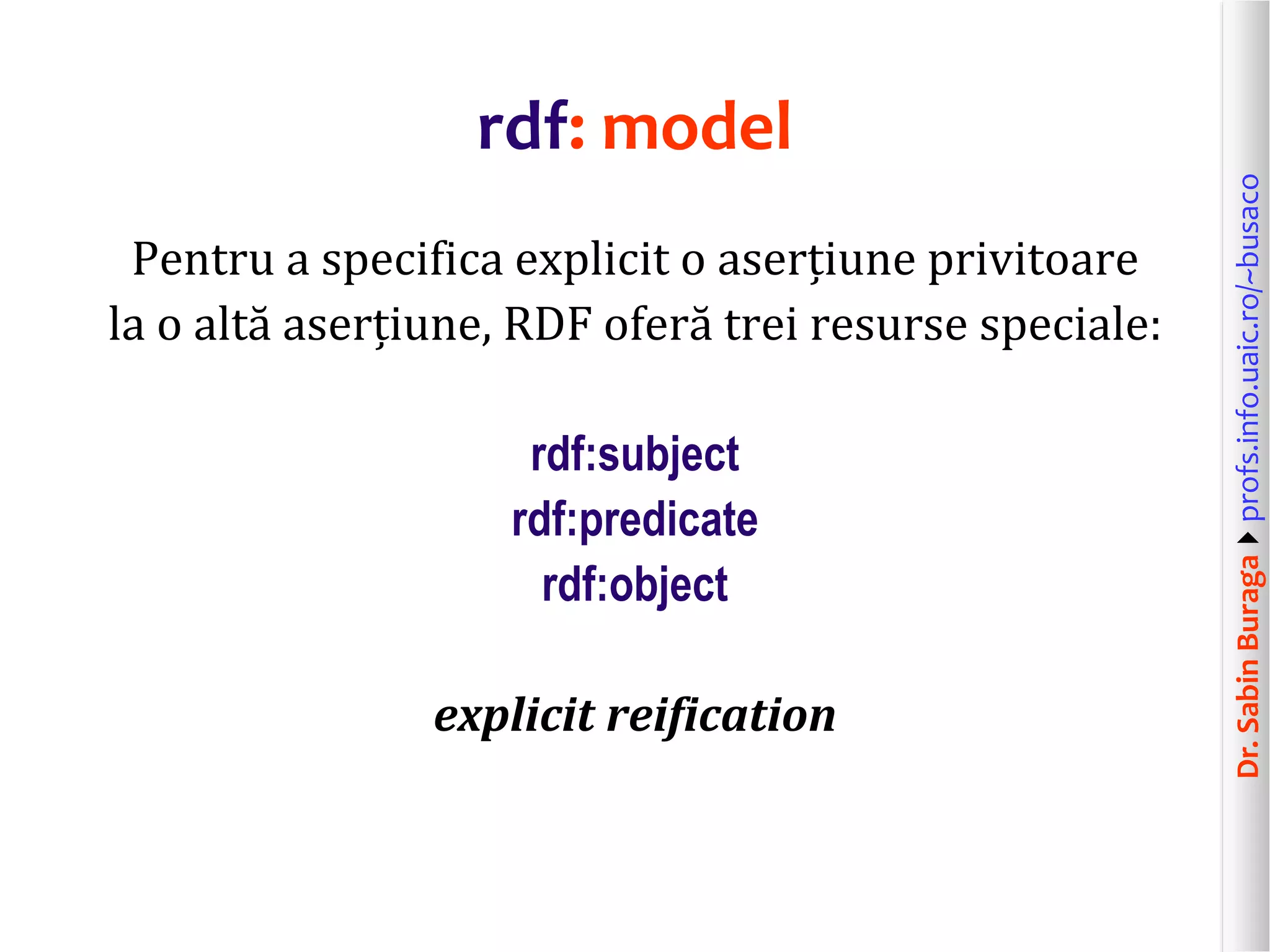 Dr.SabinBuragaprofs.info.uaic.ro/~busaco
rdf: model
Pentru a specifica explicit o aserțiune privitoare
la o altă aserțiune, RDF oferă trei resurse speciale:
rdf:subject
rdf:predicate
rdf:object
explicit reification
 