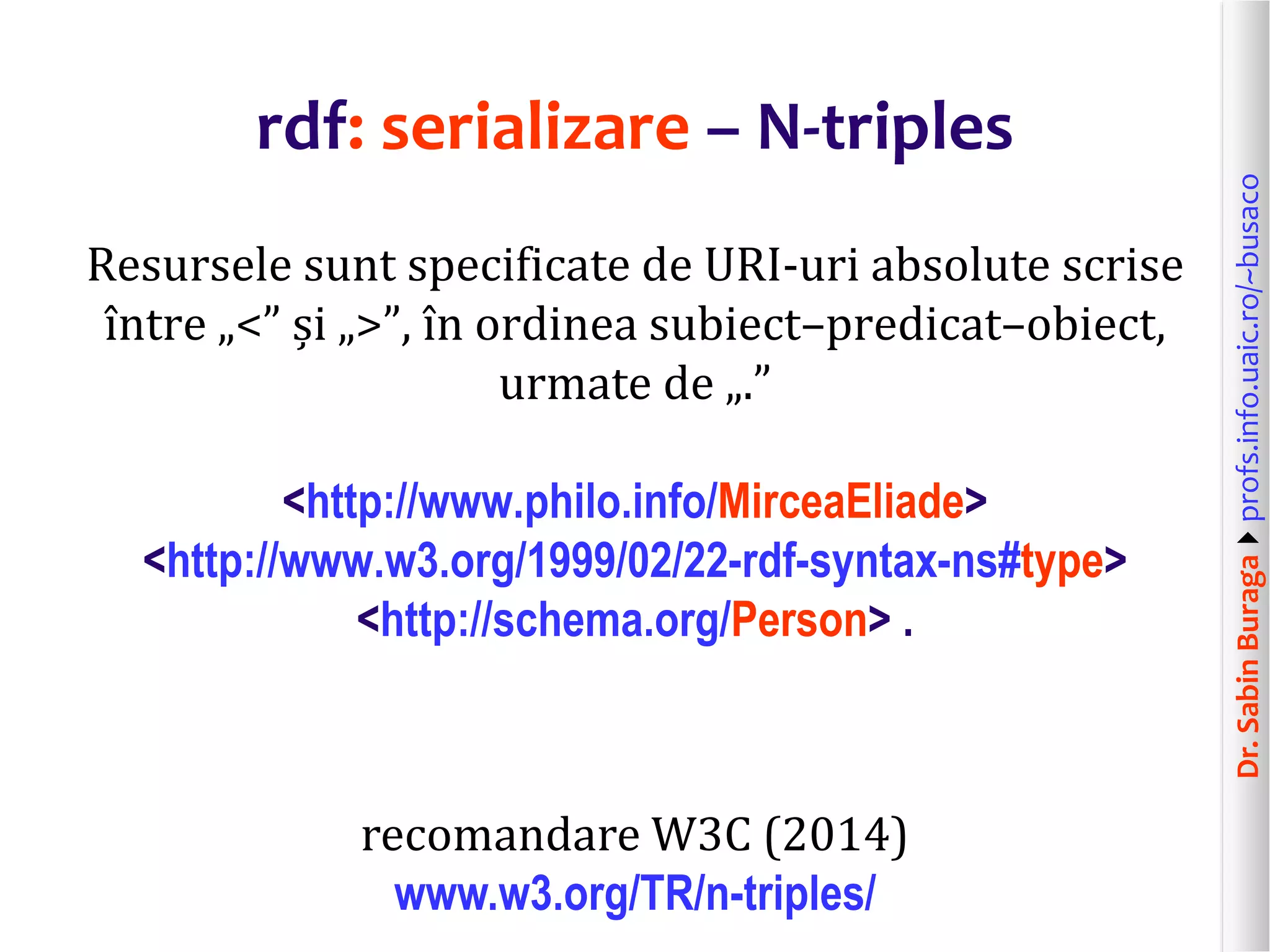 Dr.SabinBuragaprofs.info.uaic.ro/~busaco
rdf: serializare – N-triples
Resursele sunt specificate de URI-uri absolute scrise
între „<” și „>”, în ordinea subiect–predicat–obiect,
urmate de „.”
<http://www.philo.info/MirceaEliade>
<http://www.w3.org/1999/02/22-rdf-syntax-ns#type>
<http://schema.org/Person> .
recomandare W3C (2014)
www.w3.org/TR/n-triples/
 