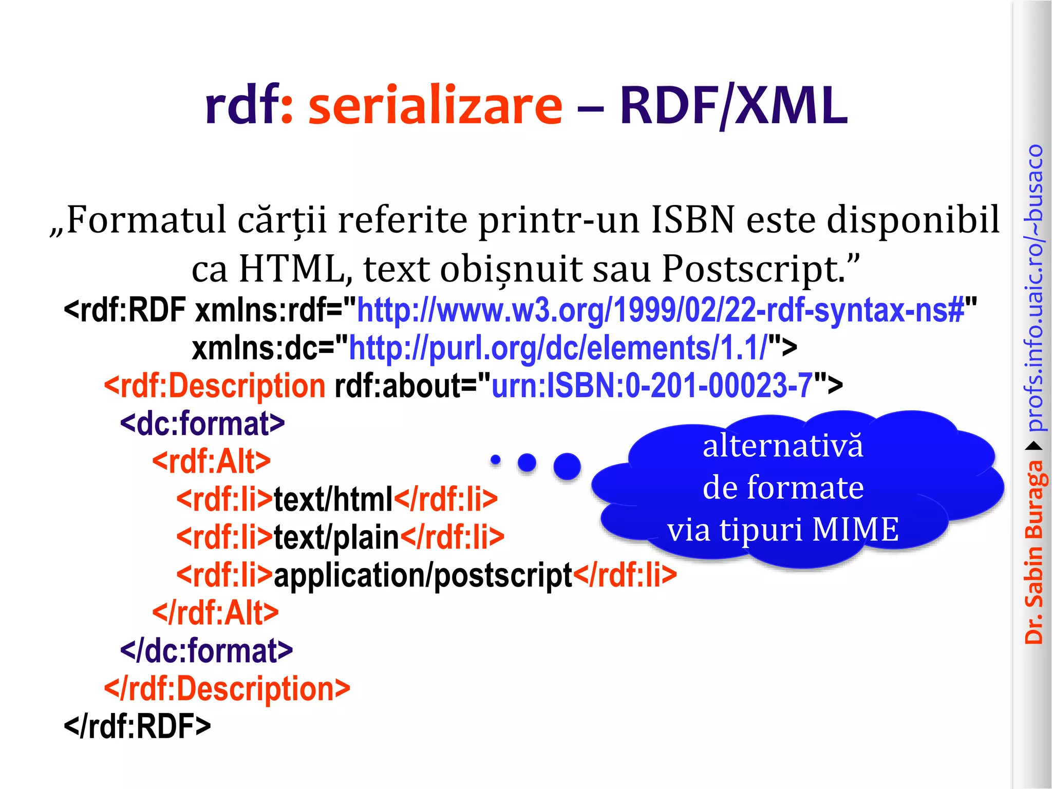 Dr.SabinBuragaprofs.info.uaic.ro/~busaco
rdf: serializare – RDF/XML
„Formatul cărții referite printr-un ISBN este disponibil
ca HTML, text obișnuit sau Postscript.”
<rdf:RDF xmlns:rdf="http://www.w3.org/1999/02/22-rdf-syntax-ns#"
xmlns:dc="http://purl.org/dc/elements/1.1/">
<rdf:Description rdf:about="urn:ISBN:0-201-00023-7">
<dc:format>
<rdf:Alt>
<rdf:li>text/html</rdf:li>
<rdf:li>text/plain</rdf:li>
<rdf:li>application/postscript</rdf:li>
</rdf:Alt>
</dc:format>
</rdf:Description>
</rdf:RDF>
alternativă
de formate
via tipuri MIME
 
