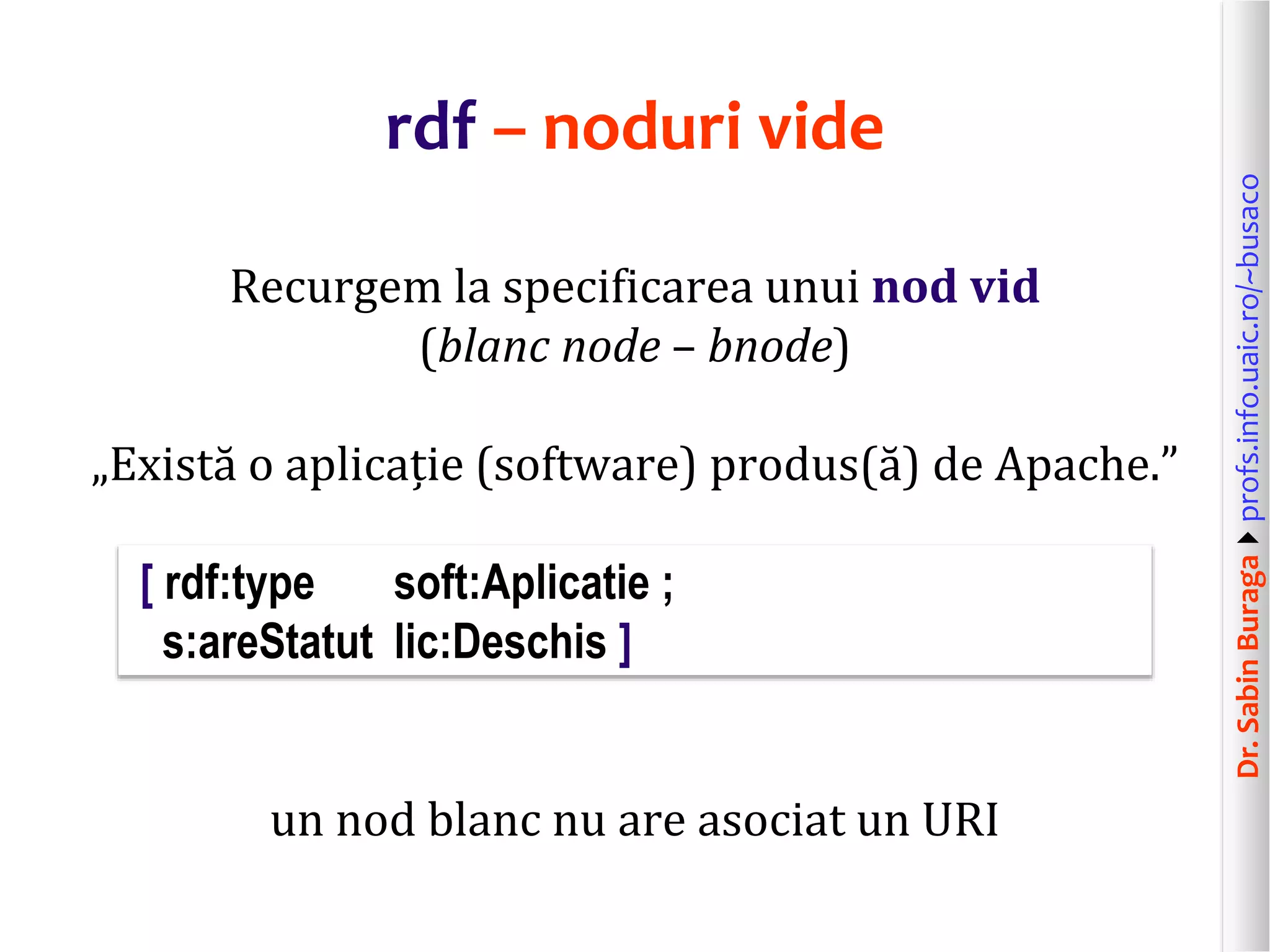Dr.SabinBuragaprofs.info.uaic.ro/~busaco
rdf – noduri vide
Recurgem la specificarea unui nod vid
(blanc node – bnode)
„Există o aplicație (software) produs(ă) de Apache.”
[ rdf:type soft:Aplicatie ;
s:areStatut lic:Deschis ]
un nod blanc nu are asociat un URI
 