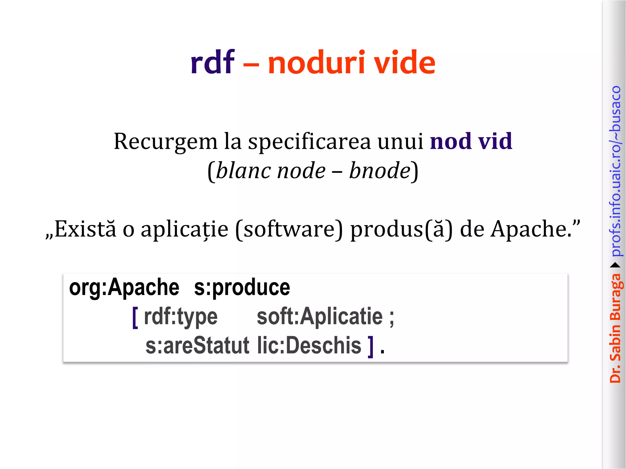 Dr.SabinBuragaprofs.info.uaic.ro/~busaco
rdf – noduri vide
Recurgem la specificarea unui nod vid
(blanc node – bnode)
„Există o aplicație (software) produs(ă) de Apache.”
org:Apache s:produce
[ rdf:type soft:Aplicatie ;
s:areStatut lic:Deschis ] .
 
