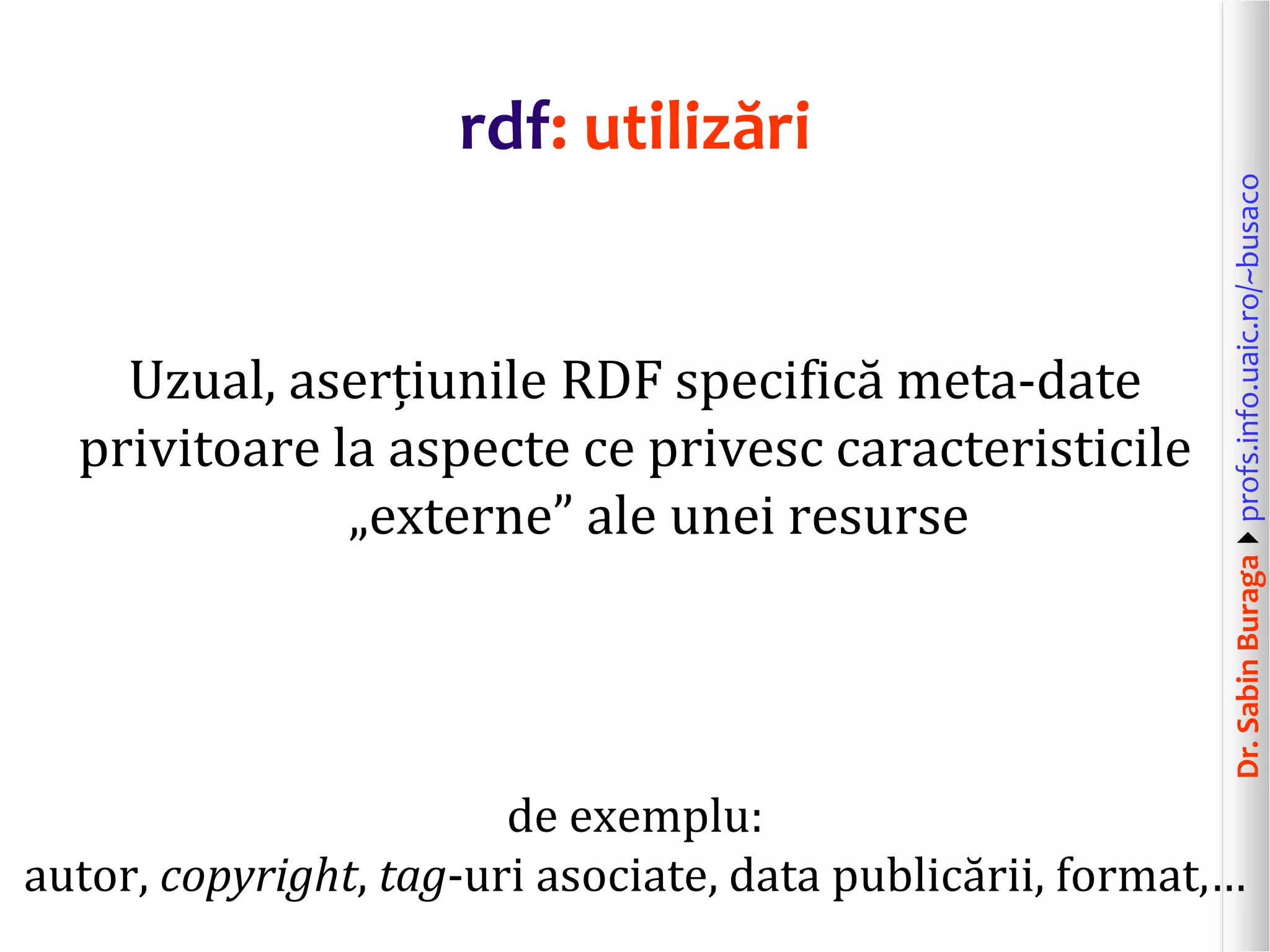 Dr.SabinBuragaprofs.info.uaic.ro/~busaco
rdf: utilizări
Uzual, aserțiunile RDF specifică meta-date
privitoare la aspecte ce privesc caracteristicile
„externe” ale unei resurse
de exemplu:
autor, copyright, tag-uri asociate, data publicării, format,…
 
