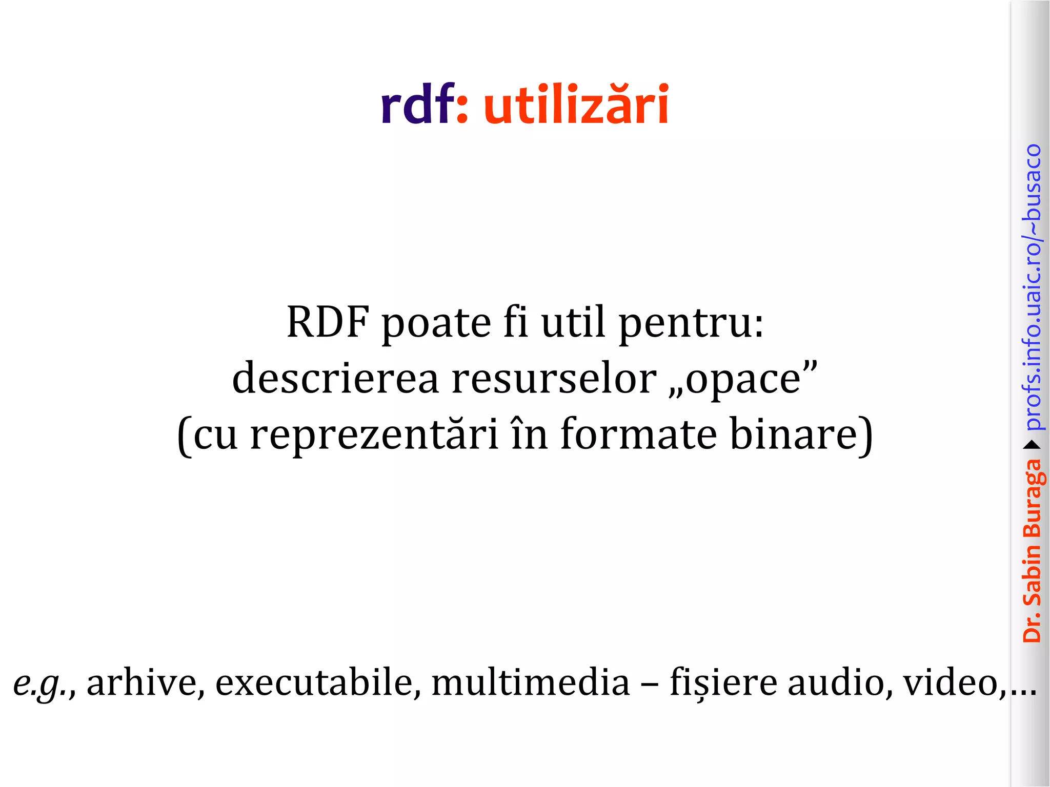 Dr.SabinBuragaprofs.info.uaic.ro/~busaco
rdf: utilizări
RDF poate fi util pentru:
descrierea resurselor „opace”
(cu reprezentări în formate binare)
e.g., arhive, executabile, multimedia – fișiere audio, video,…
 
