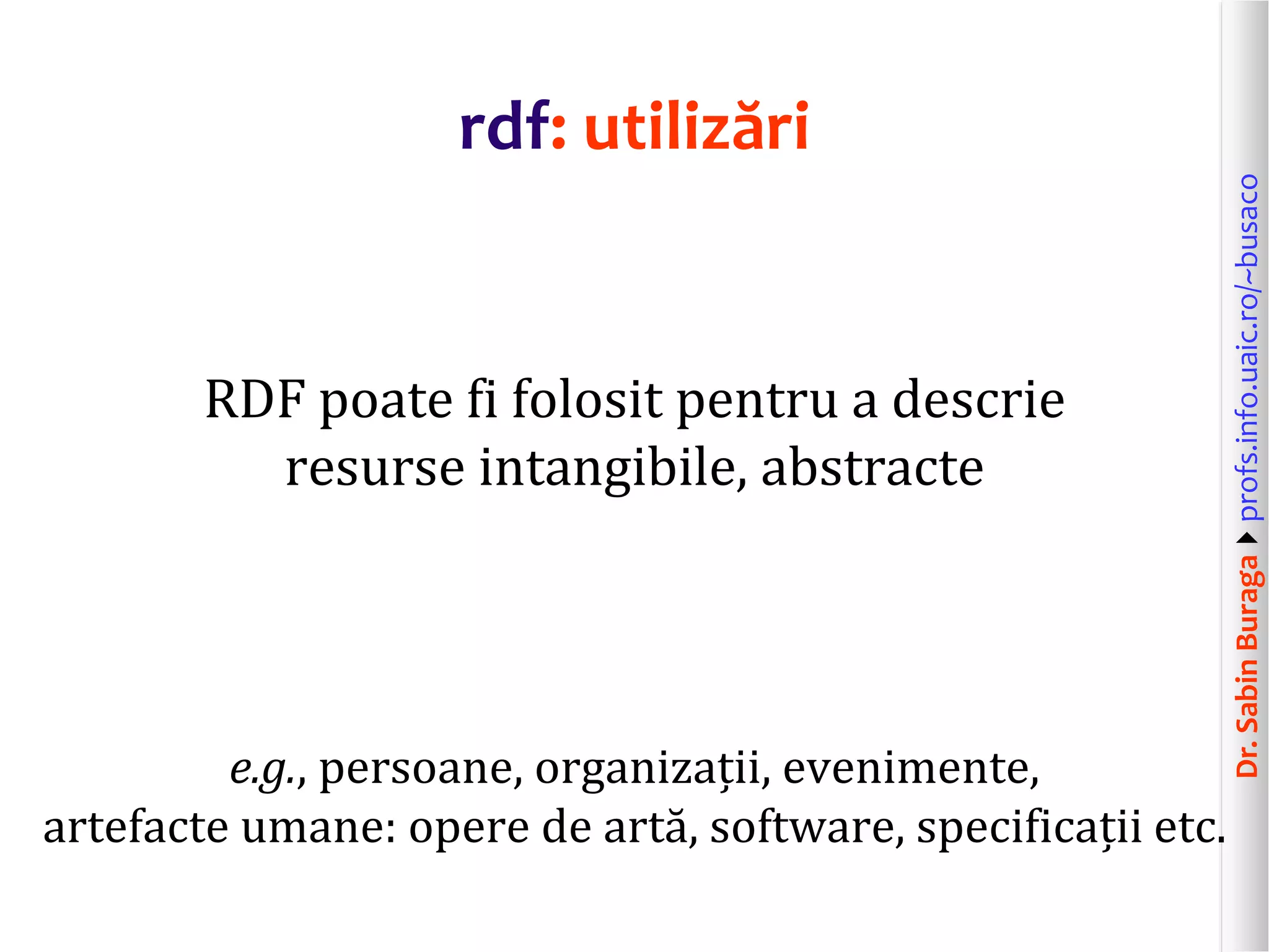 Dr.SabinBuragaprofs.info.uaic.ro/~busaco
rdf: utilizări
RDF poate fi folosit pentru a descrie
resurse intangibile, abstracte
e.g., persoane, organizații, evenimente,
artefacte umane: opere de artă, software, specificații etc.
 