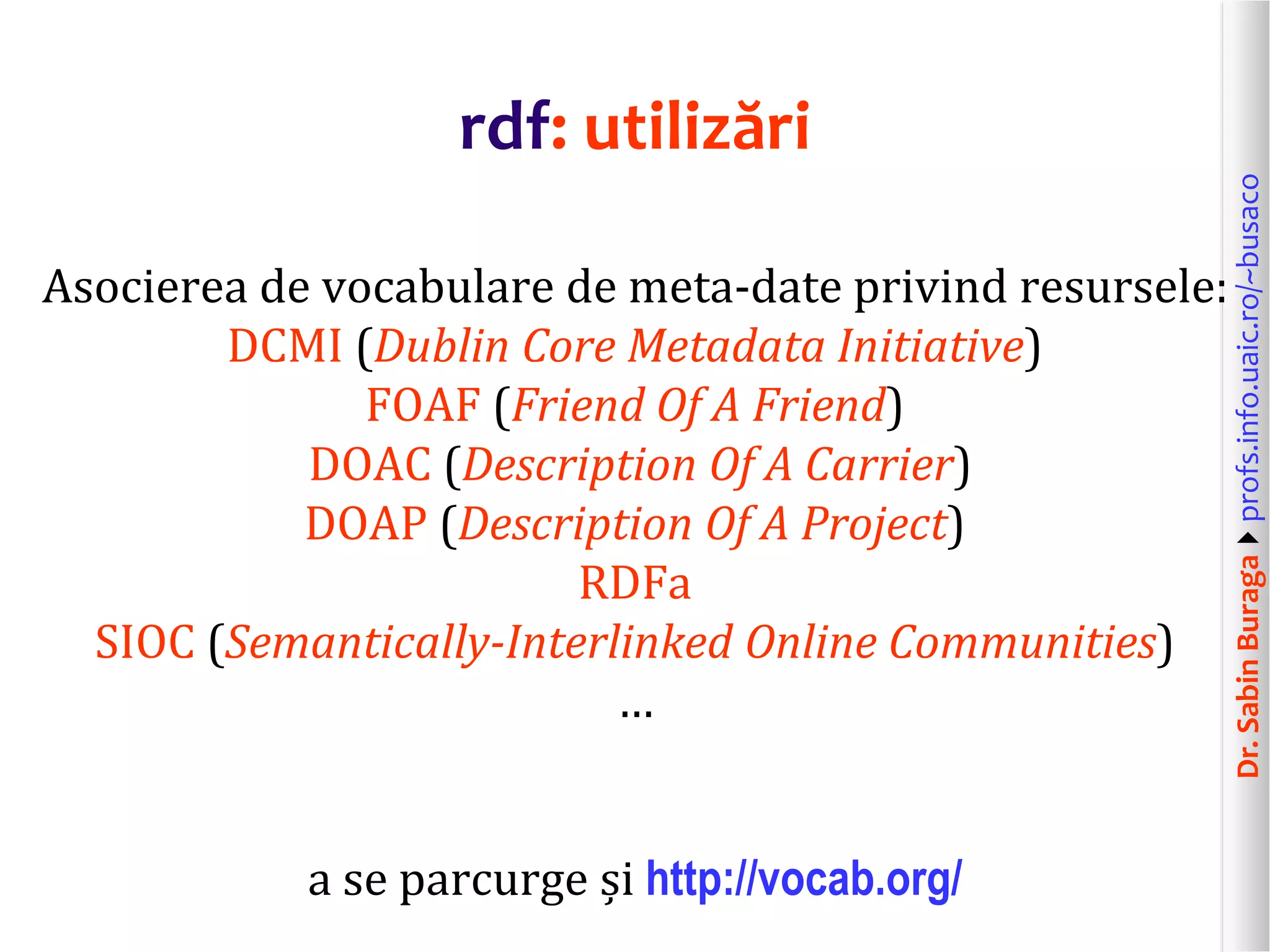 Dr.SabinBuragaprofs.info.uaic.ro/~busaco
rdf: utilizări
Asocierea de vocabulare de meta-date privind resursele:
DCMI (Dublin Core Metadata Initiative)
FOAF (Friend Of A Friend)
DOAC (Description Of A Carrier)
DOAP (Description Of A Project)
RDFa
SIOC (Semantically-Interlinked Online Communities)
…
a se parcurge și http://vocab.org/
 
