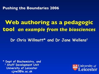 Pushing the Boundaries 2006 Dr Chris Willmott* and Dr Jane Wellens † Web authoring as a pedagogic tool   an example from the biosciences * Dept of Biochemistry, and   †   Staff Development Unit   University of Leicester [email_address] University  of Leicester 