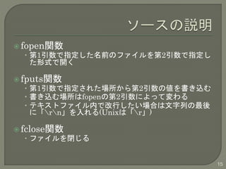  fopen関数 
• 第1引数で指定した名前のファイルを第2引数で指定し 
た形式で開く 
 fputs関数 
• 第1引数で指定された場所から第2引数の値を書き込む 
• 書き込む場所はfopenの第2引数によって変わる 
• テキストファイル内で改行したい場合は文字列の最後 
に「rn」を入れる(Unixは「r」) 
 fclose関数 
• ファイルを閉じる 
15 
 