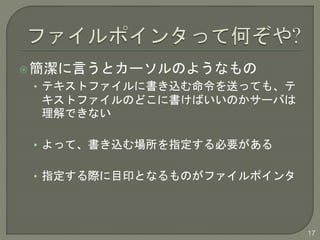 簡潔に言うとカーソルのようなもの 
• テキストファイルに書き込む命令を送っても、テ 
キストファイルのどこに書けばいいのかサーバは 
理解できない 
• よって、書き込む場所を指定する必要がある 
• 指定する際に目印となるものがファイルポインタ 
17 
 