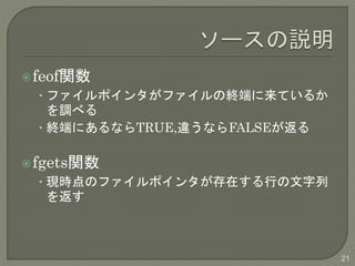feof関数 
• ファイルポインタがファイルの終端に来ているか 
を調べる 
• 終端にあるならTRUE,違うならFALSEが返る 
fgets関数 
• 現時点のファイルポインタが存在する行の文字列 
を返す 
21 
 