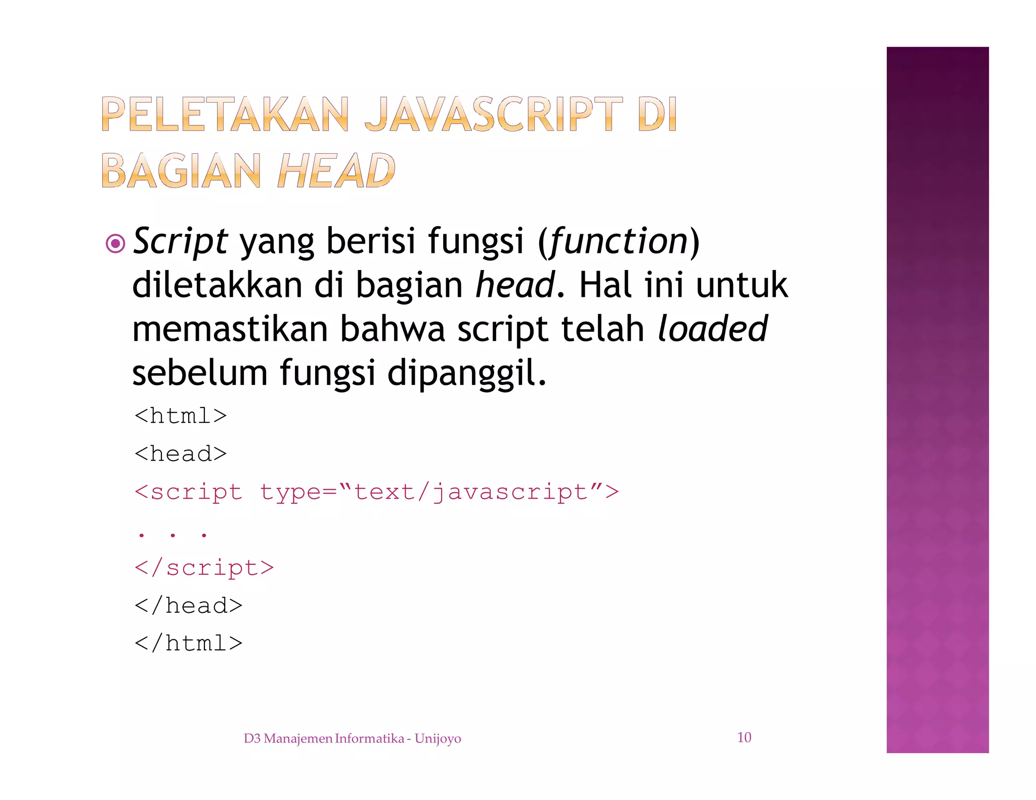 ž Script yang berisi fungsi (function)
diletakkan di bagian head. Hal ini untuk
memastikan bahwa script telah loaded
sebelum fungsi dipanggil.
<html>
<head>
<script type=“text/javascript”>
. . .
</script>
</head>
</html>
D3 Manajemen Informatika - Unijoyo 10
 
