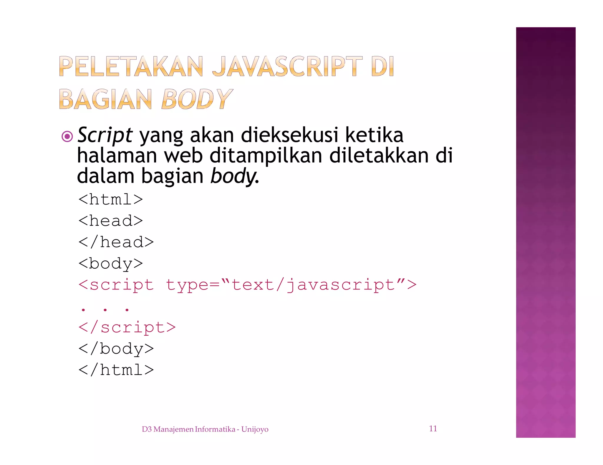 ž Script yang akan dieksekusi ketika
halaman web ditampilkan diletakkan di
dalam bagian body.
<html>
<head>
</head>
<body>
<script type=“text/javascript”>
. . .
</script>
</body>
</html>
D3 Manajemen Informatika - Unijoyo 11
 