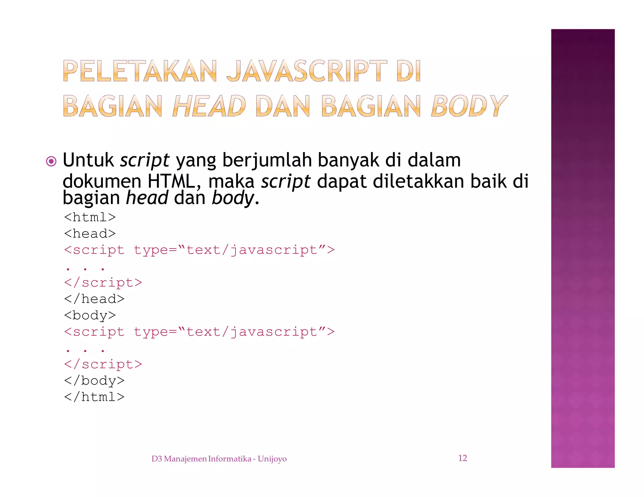 ž Untuk script yang berjumlah banyak di dalam
dokumen HTML, maka script dapat diletakkan baik di
bagian head dan body.
<html>
<head>
<script type=“text/javascript”>
. . .
</script>
</head>
<body>
<script type=“text/javascript”>
. . .
</script>
</body>
</html>
D3 Manajemen Informatika - Unijoyo 12
 