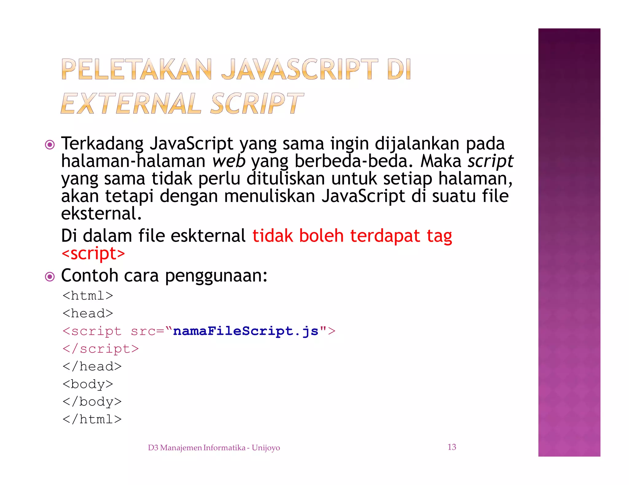 ž Terkadang JavaScript yang sama ingin dijalankan pada
halaman-halaman web yang berbeda-beda. Maka script
yang sama tidak perlu dituliskan untuk setiap halaman,
akan tetapi dengan menuliskan JavaScript di suatu file
eksternal.
Di dalam file eskternal tidak boleh terdapat tag
<script>
ž Contoh cara penggunaan:
<html>
<head>
<script src=“namaFileScript.js">
</script>
</head>
<body>
</body>
</html>
D3 Manajemen Informatika - Unijoyo 13
 