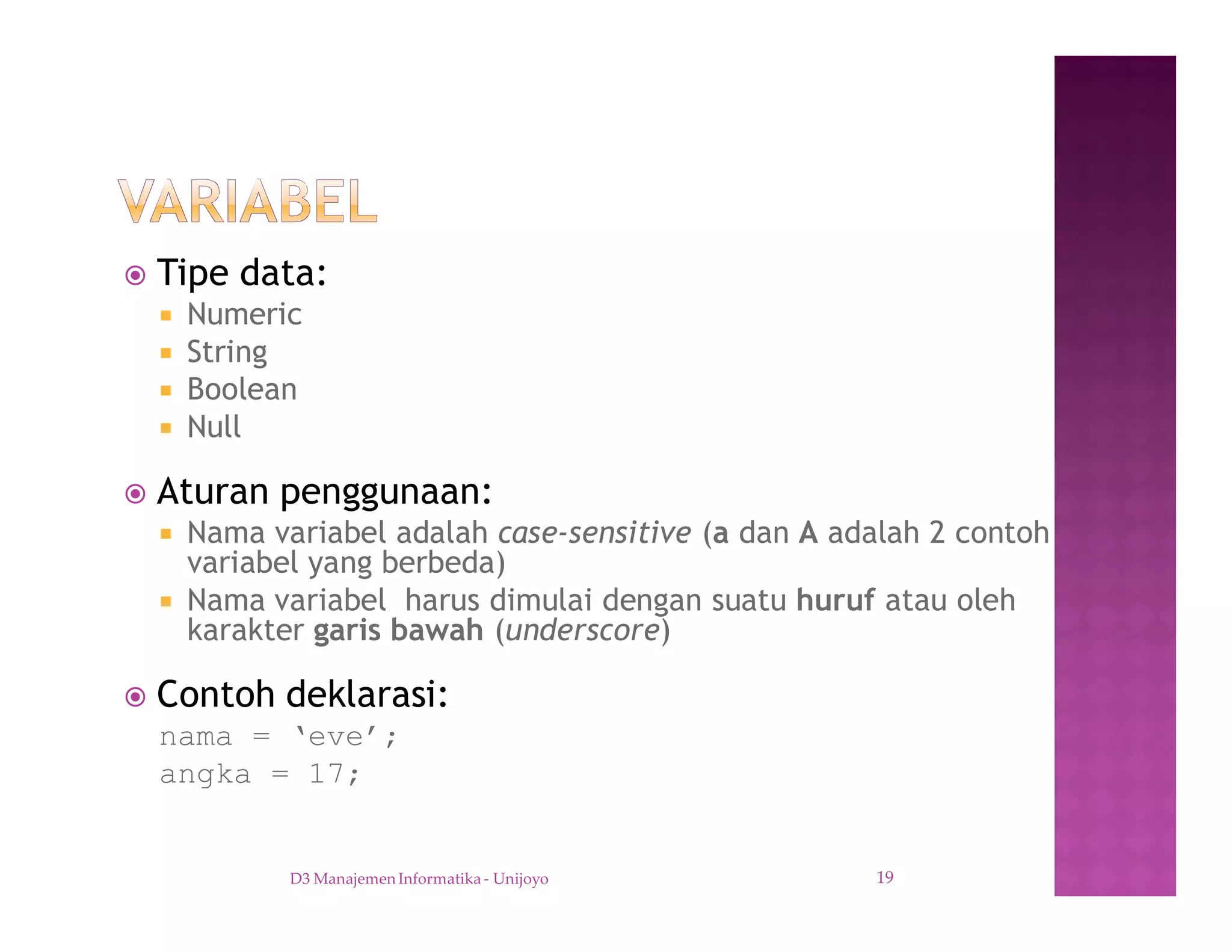 ž Tipe data:
¡ Numeric
¡ String
¡ Boolean
¡ Null
ž Aturan penggunaan:
¡ Nama variabel adalah case-sensitive (a dan A adalah 2 contoh
variabel yang berbeda)
¡ Nama variabel harus dimulai dengan suatu huruf atau oleh
karakter garis bawah (underscore)
ž Contoh deklarasi:
nama = ‘eve’;
angka = 17;
D3 Manajemen Informatika - Unijoyo 19
 