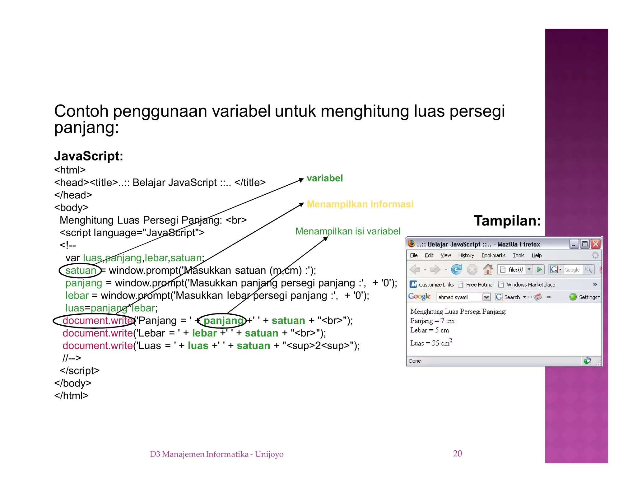 D3 Manajemen Informatika - Unijoyo 20
Contoh penggunaan variabel untuk menghitung luas persegi
panjang:
Tampilan:
JavaScript:
<html>
<head><title>..:: Belajar JavaScript ::.. </title>
</head>
<body>
Menghitung Luas Persegi Panjang: <br>
<script language="JavaScript">
<!--
var luas,panjang,lebar,satuan;
satuan = window.prompt('Masukkan satuan (m,cm) :');
panjang = window.prompt('Masukkan panjang persegi panjang :', + '0');
lebar = window.prompt('Masukkan lebar persegi panjang :', + '0');
luas=panjang*lebar;
document.write('Panjang = ' + panjang +' ' + satuan + "<br>");
document.write('Lebar = ' + lebar +' ' + satuan + "<br>");
document.write('Luas = ' + luas +' ' + satuan + "<sup>2<sup>");
//-->
</script>
</body>
</html>
Menampilkan informasi
Menampilkan isi variabel
variabel
 