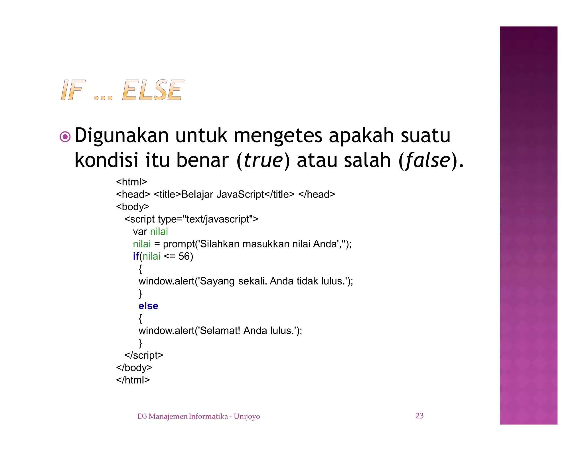 ž Digunakan untuk mengetes apakah suatu
kondisi itu benar (true) atau salah (false).
D3 Manajemen Informatika - Unijoyo 23
<html>
<head> <title>Belajar JavaScript</title> </head>
<body>
<script type="text/javascript">
var nilai
nilai = prompt('Silahkan masukkan nilai Anda','');
if(nilai <= 56)
{
window.alert('Sayang sekali. Anda tidak lulus.');
}
else
{
window.alert('Selamat! Anda lulus.');
}
</script>
</body>
</html>
 