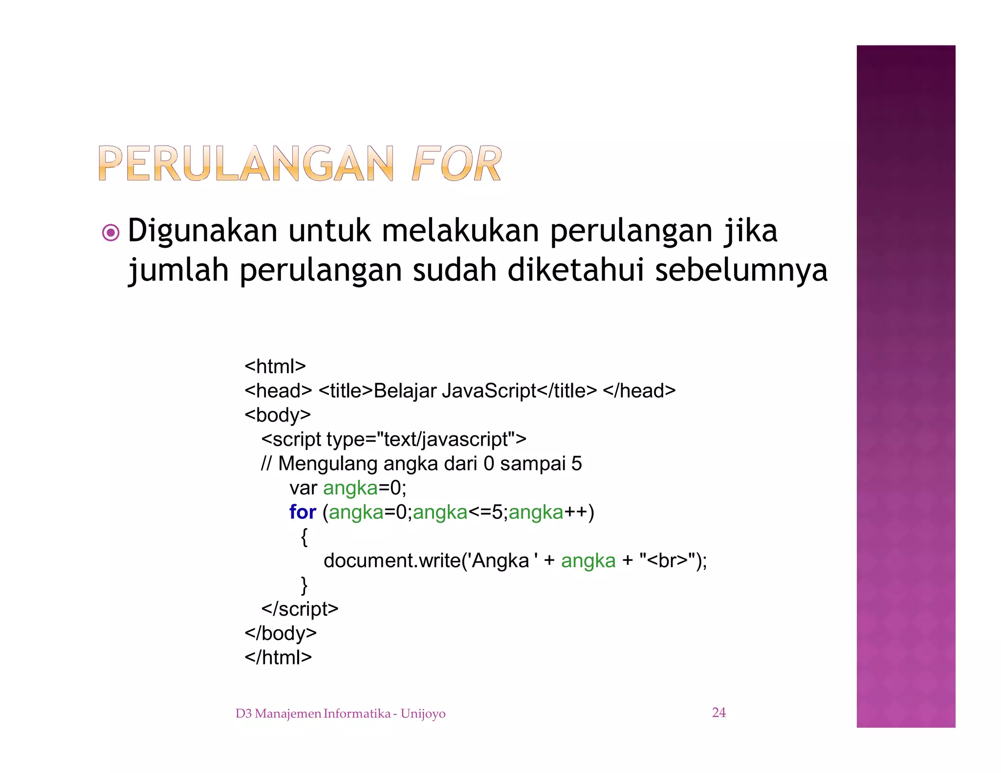 ž Digunakan untuk melakukan perulangan jika
jumlah perulangan sudah diketahui sebelumnya
D3 Manajemen Informatika - Unijoyo 24
<html>
<head> <title>Belajar JavaScript</title> </head>
<body>
<script type="text/javascript">
// Mengulang angka dari 0 sampai 5
var angka=0;
for (angka=0;angka<=5;angka++)
{
document.write('Angka ' + angka + "<br>");
}
</script>
</body>
</html>
 