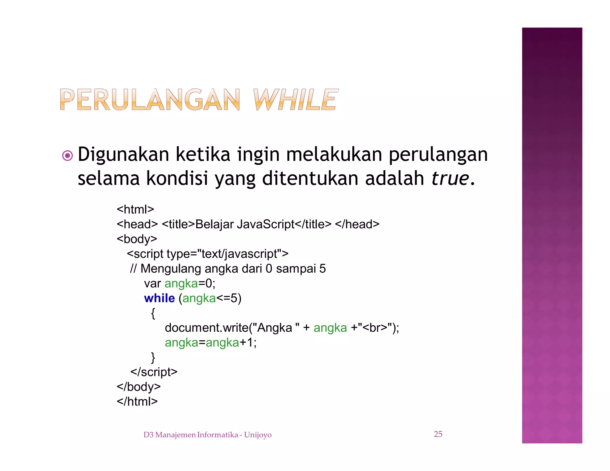 ž Digunakan ketika ingin melakukan perulangan
selama kondisi yang ditentukan adalah true.
D3 Manajemen Informatika - Unijoyo 25
<html>
<head> <title>Belajar JavaScript</title> </head>
<body>
<script type="text/javascript">
// Mengulang angka dari 0 sampai 5
var angka=0;
while (angka<=5)
{
document.write("Angka " + angka +"<br>");
angka=angka+1;
}
</script>
</body>
</html>
 
