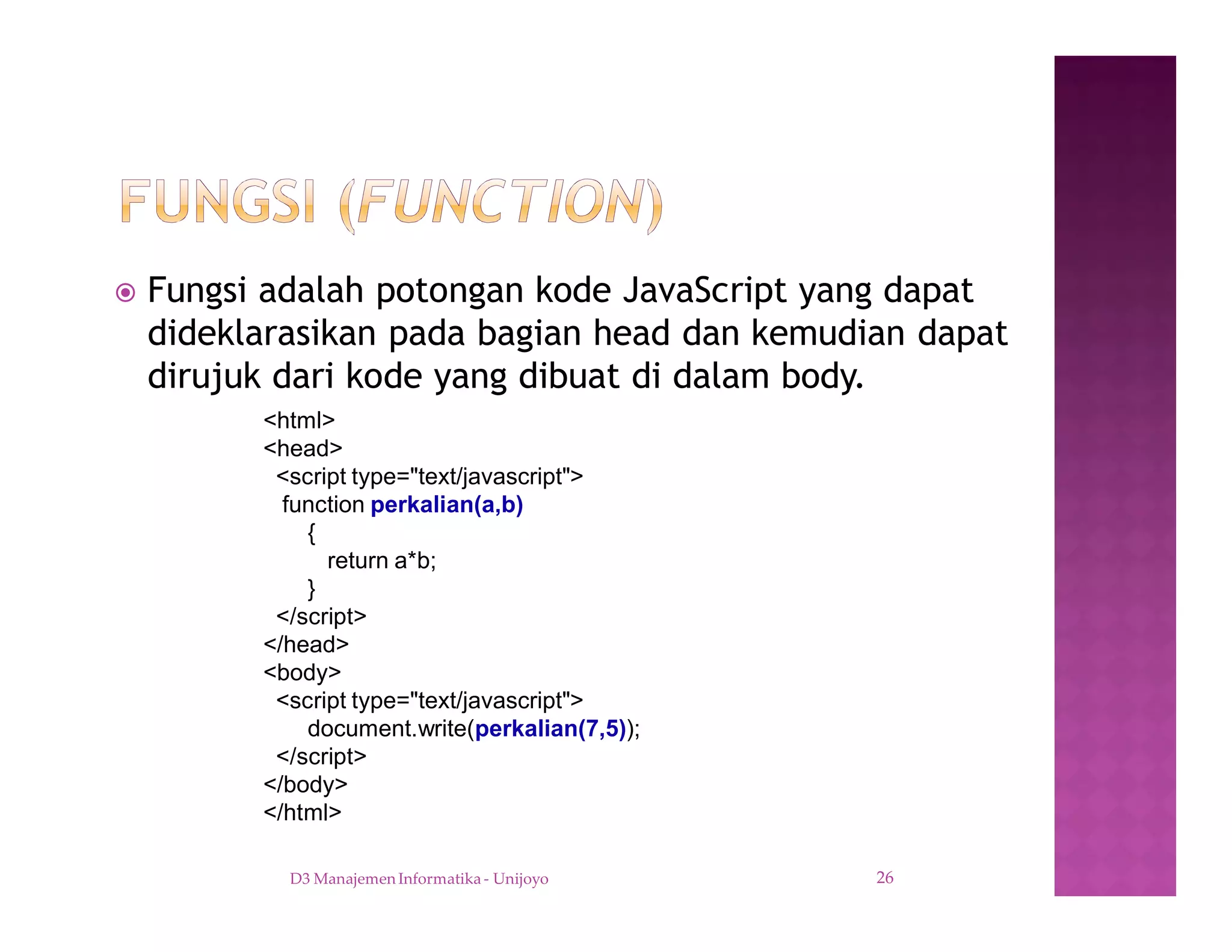 ž Fungsi adalah potongan kode JavaScript yang dapat
dideklarasikan pada bagian head dan kemudian dapat
dirujuk dari kode yang dibuat di dalam body.
D3 Manajemen Informatika - Unijoyo 26
<html>
<head>
<script type="text/javascript">
function perkalian(a,b)
{
return a*b;
}
</script>
</head>
<body>
<script type="text/javascript">
document.write(perkalian(7,5));
</script>
</body>
</html>
 
