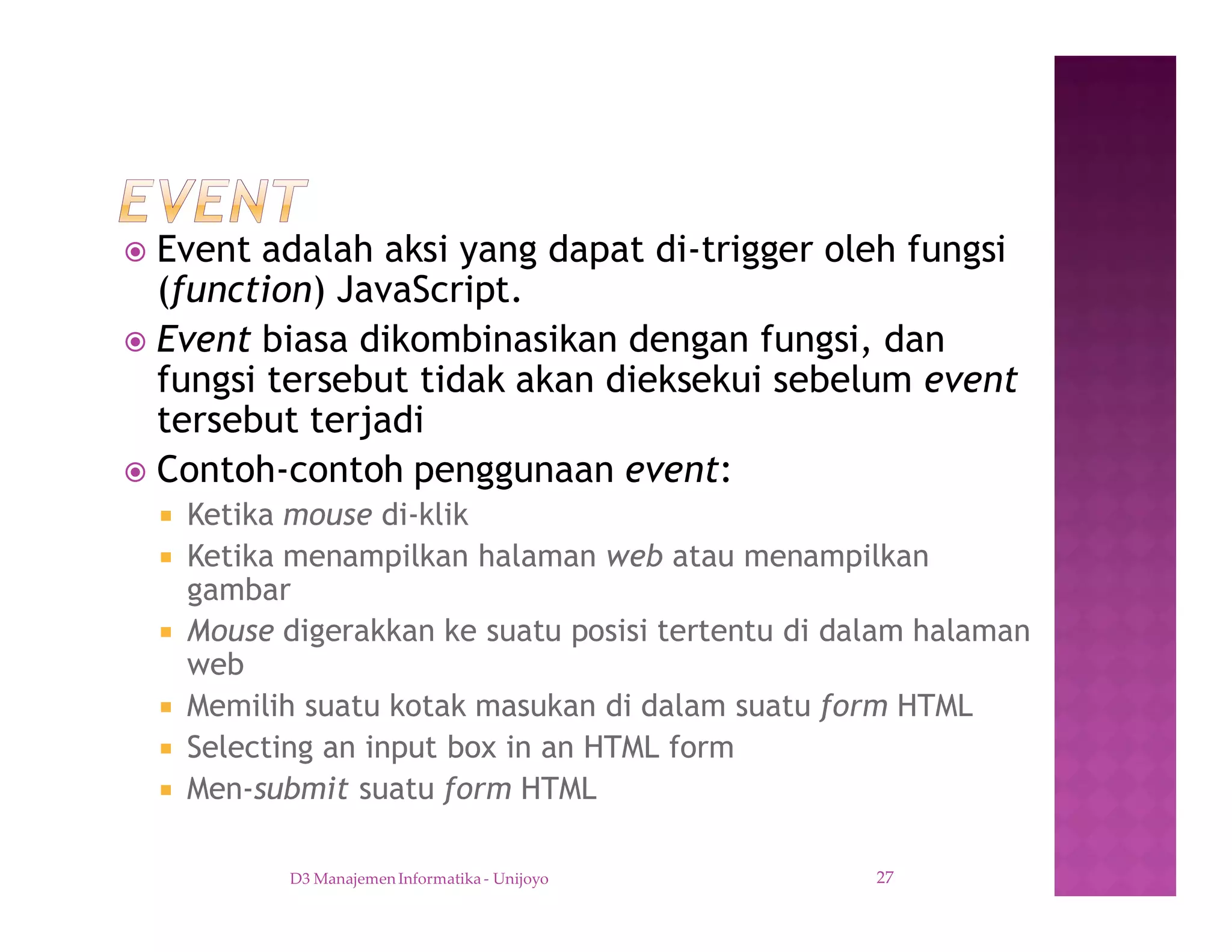 ž Event adalah aksi yang dapat di-trigger oleh fungsi
(function) JavaScript.
ž Event biasa dikombinasikan dengan fungsi, dan
fungsi tersebut tidak akan dieksekui sebelum event
tersebut terjadi
ž Contoh-contoh penggunaan event:
¡ Ketika mouse di-klik
¡ Ketika menampilkan halaman web atau menampilkan
gambar
¡ Mouse digerakkan ke suatu posisi tertentu di dalam halaman
web
¡ Memilih suatu kotak masukan di dalam suatu form HTML
¡ Selecting an input box in an HTML form
¡ Men-submit suatu form HTML
D3 Manajemen Informatika - Unijoyo 27
 