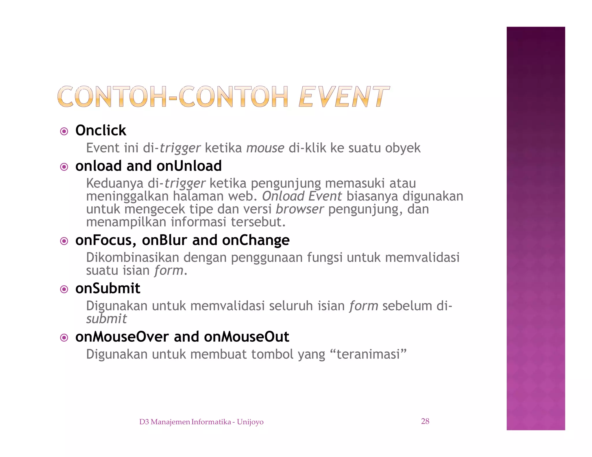 ž Onclick
Event ini di-trigger ketika mouse di-klik ke suatu obyek
ž onload and onUnload
Keduanya di-trigger ketika pengunjung memasuki atau
meninggalkan halaman web. Onload Event biasanya digunakan
untuk mengecek tipe dan versi browser pengunjung, dan
menampilkan informasi tersebut.
ž onFocus, onBlur and onChange
Dikombinasikan dengan penggunaan fungsi untuk memvalidasi
suatu isian form.
ž onSubmit
Digunakan untuk memvalidasi seluruh isian form sebelum di-
submit
ž onMouseOver and onMouseOut
Digunakan untuk membuat tombol yang “teranimasi”
D3 Manajemen Informatika - Unijoyo 28
 
