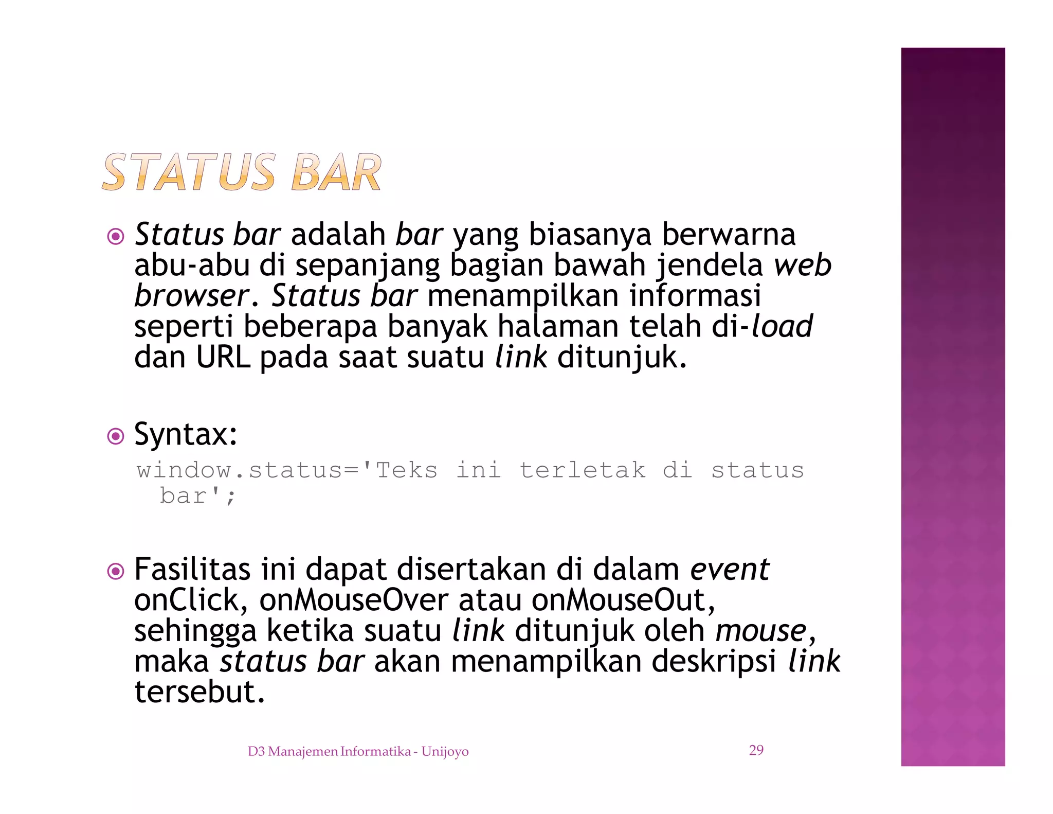 ž Status bar adalah bar yang biasanya berwarna
abu-abu di sepanjang bagian bawah jendela web
browser. Status bar menampilkan informasi
seperti beberapa banyak halaman telah di-load
dan URL pada saat suatu link ditunjuk.
ž Syntax:
window.status='Teks ini terletak di status
bar';
ž Fasilitas ini dapat disertakan di dalam event
onClick, onMouseOver atau onMouseOut,
sehingga ketika suatu link ditunjuk oleh mouse,
maka status bar akan menampilkan deskripsi link
tersebut.
D3 Manajemen Informatika - Unijoyo 29
 