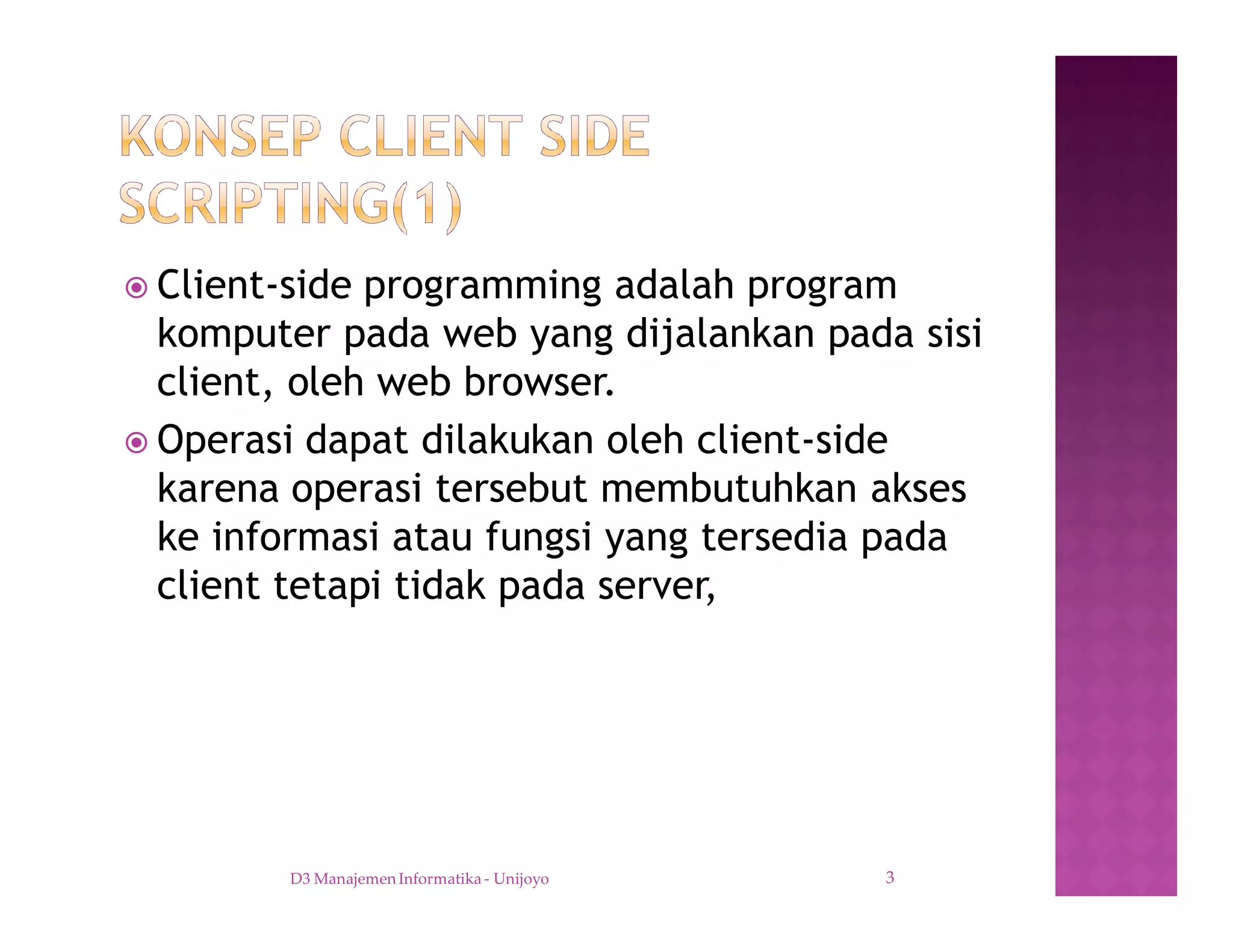 ž Client-side programming adalah program
komputer pada web yang dijalankan pada sisi
client, oleh web browser.
ž Operasi dapat dilakukan oleh client-side
karena operasi tersebut membutuhkan akses
ke informasi atau fungsi yang tersedia pada
client tetapi tidak pada server,
D3 Manajemen Informatika - Unijoyo 3
 