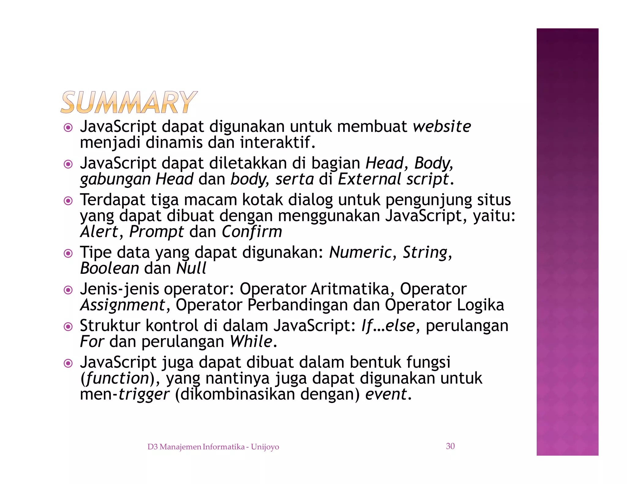 ž JavaScript dapat digunakan untuk membuat website
menjadi dinamis dan interaktif.
ž JavaScript dapat diletakkan di bagian Head, Body,
gabungan Head dan body, serta di External script.
ž Terdapat tiga macam kotak dialog untuk pengunjung situs
yang dapat dibuat dengan menggunakan JavaScript, yaitu:
Alert, Prompt dan Confirm
ž Tipe data yang dapat digunakan: Numeric, String,
Boolean dan Null
ž Jenis-jenis operator: Operator Aritmatika, Operator
Assignment, Operator Perbandingan dan Operator Logika
ž Struktur kontrol di dalam JavaScript: If…else, perulangan
For dan perulangan While.
ž JavaScript juga dapat dibuat dalam bentuk fungsi
(function), yang nantinya juga dapat digunakan untuk
men-trigger (dikombinasikan dengan) event.
D3 Manajemen Informatika - Unijoyo 30
 
