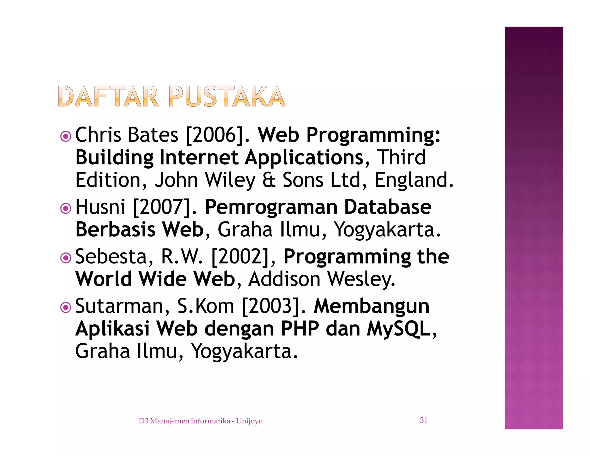 ž Chris Bates [2006]. Web Programming:
Building Internet Applications, Third
Edition, John Wiley & Sons Ltd, England.
ž Husni [2007]. Pemrograman Database
Berbasis Web, Graha Ilmu, Yogyakarta.
ž Sebesta, R.W. [2002], Programming the
World Wide Web, Addison Wesley.
ž Sutarman, S.Kom [2003]. Membangun
Aplikasi Web dengan PHP dan MySQL,
Graha Ilmu, Yogyakarta.
D3 Manajemen Informatika - Unijoyo 31
 