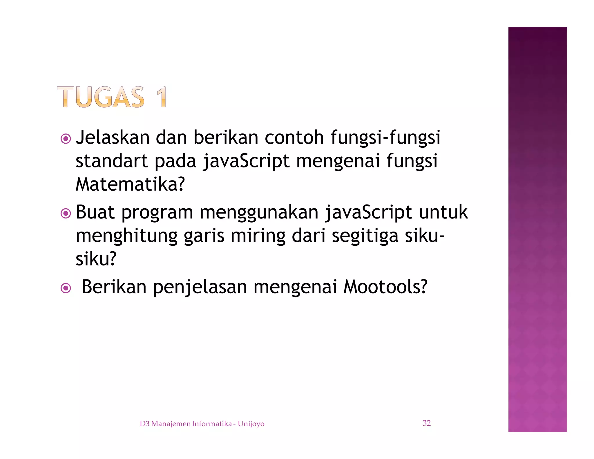 ž Jelaskan dan berikan contoh fungsi-fungsi
standart pada javaScript mengenai fungsi
Matematika?
ž Buat program menggunakan javaScript untuk
menghitung garis miring dari segitiga siku-
siku?
ž Berikan penjelasan mengenai Mootools?
D3 Manajemen Informatika - Unijoyo 32
 