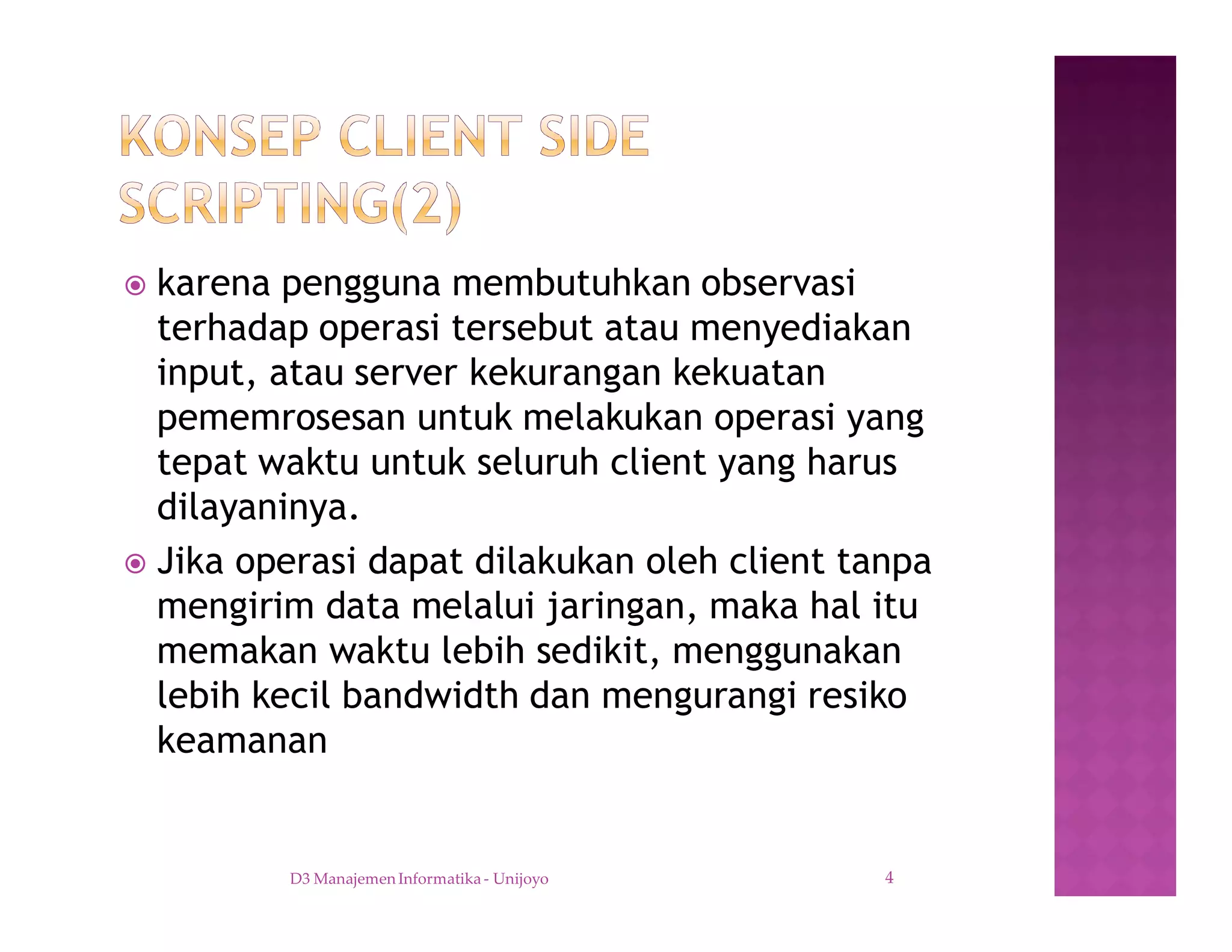 ž karena pengguna membutuhkan observasi
terhadap operasi tersebut atau menyediakan
input, atau server kekurangan kekuatan
pememrosesan untuk melakukan operasi yang
tepat waktu untuk seluruh client yang harus
dilayaninya.
ž Jika operasi dapat dilakukan oleh client tanpa
mengirim data melalui jaringan, maka hal itu
memakan waktu lebih sedikit, menggunakan
lebih kecil bandwidth dan mengurangi resiko
keamanan
D3 Manajemen Informatika - Unijoyo 4
 