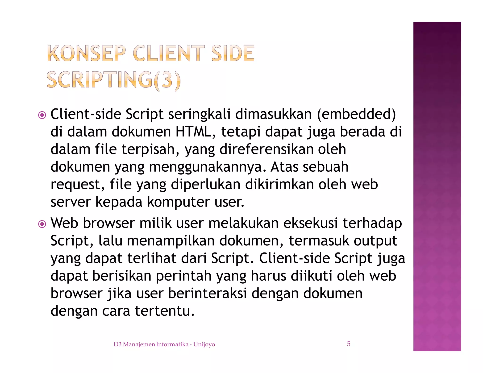 ž Client-side Script seringkali dimasukkan (embedded)
di dalam dokumen HTML, tetapi dapat juga berada di
dalam file terpisah, yang direferensikan oleh
dokumen yang menggunakannya. Atas sebuah
request, file yang diperlukan dikirimkan oleh web
server kepada komputer user.
ž Web browser milik user melakukan eksekusi terhadap
Script, lalu menampilkan dokumen, termasuk output
yang dapat terlihat dari Script. Client-side Script juga
dapat berisikan perintah yang harus diikuti oleh web
browser jika user berinteraksi dengan dokumen
dengan cara tertentu.
D3 Manajemen Informatika - Unijoyo 5
 