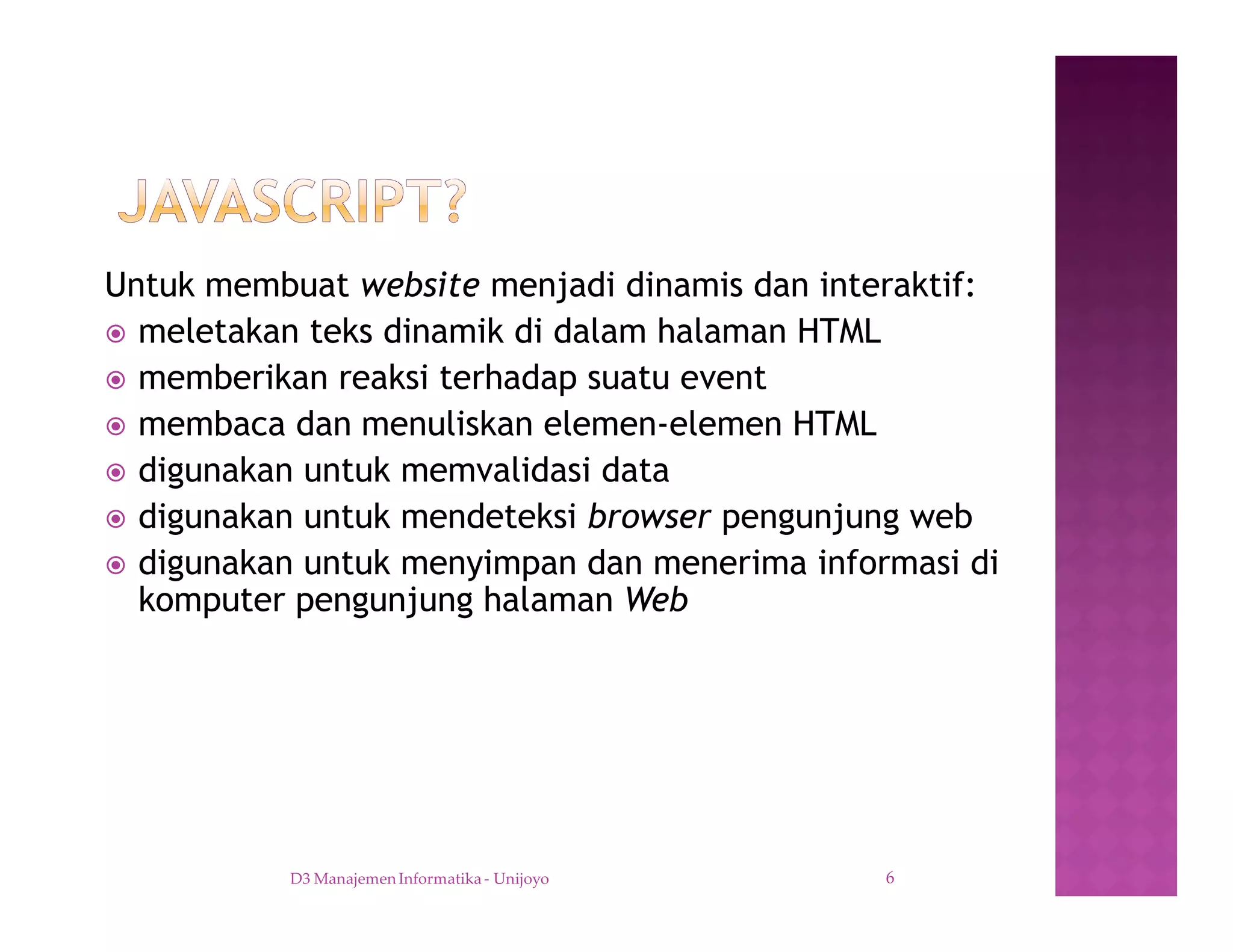 Untuk membuat website menjadi dinamis dan interaktif:
ž meletakan teks dinamik di dalam halaman HTML
ž memberikan reaksi terhadap suatu event
ž membaca dan menuliskan elemen-elemen HTML
ž digunakan untuk memvalidasi data
ž digunakan untuk mendeteksi browser pengunjung web
ž digunakan untuk menyimpan dan menerima informasi di
komputer pengunjung halaman Web
D3 Manajemen Informatika - Unijoyo 6
 